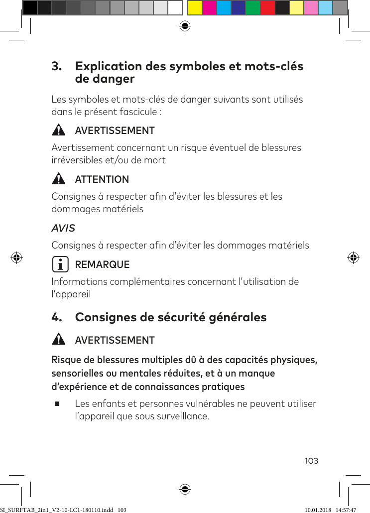 1033.  Explication des symboles et mots-clés de dangerLes symboles et mots-clés de danger suivants sont utilisés dans le présent fascicule : AVERTISSEMENTAvertissement concernant un risque éventuel de blessures irréversibles et/ou de mort  ATTENTIONConsignes à respecter ain d’éviter les blessures et les dommages matérielsAVIS  Consignes à respecter ain d’éviter les dommages matérielsiREMARQUEInformations complémentaires concernant l’utilisation de l’appareil4.  Consignes de sécurité générales AVERTISSEMENTRisque de blessures multiples dû à des capacités physiques, sensorielles ou mentales réduites, et à un manque d’expérience et de connaissances pratiques ■Les enfants et personnes vulnérables ne peuvent utiliser l’appareil que sous surveillance.SI_SURFTAB_2in1_V2-10-LC1-180110.indd   103 10.01.2018   14:57:47