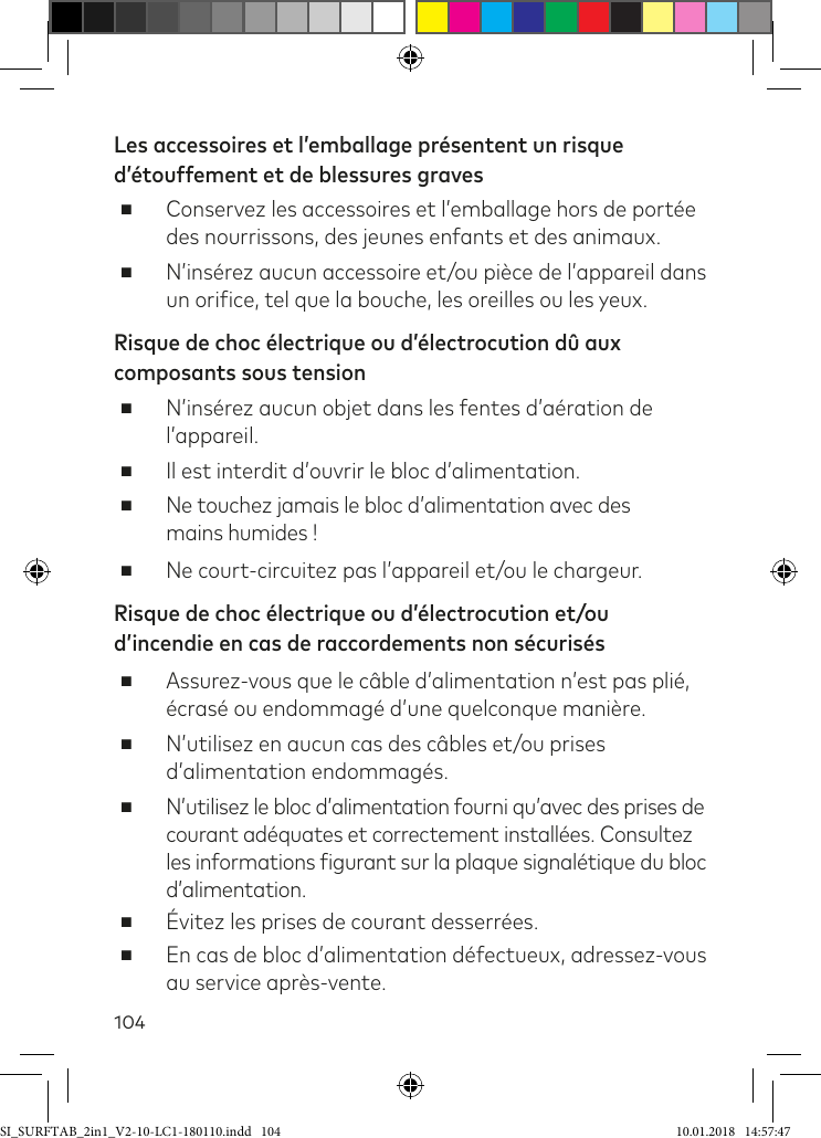 104Les accessoires et l’emballage présentent un risque d’étouffement et de blessures graves ■Conservez les accessoires et l’emballage hors de portée des nourrissons, des jeunes enfants et des animaux. ■N’insérez aucun accessoire et/ou pièce de l’appareil dans un oriice, tel que la bouche, les oreilles ou les yeux.Risque de choc électrique ou d’électrocution dû aux composants sous tension ■N’insérez aucun objet dans les fentes d’aération de l’appareil.  ■Il est interdit d’ouvrir le bloc d’alimentation. ■Ne touchez jamais le bloc d’alimentation avec des  mains humides !  ■Ne court-circuitez pas l’appareil et/ou le chargeur.Risque de choc électrique ou d’électrocution et/ou d’incendie en cas de raccordements non sécurisés ■Assurez-vous que le câble d’alimentation n’est pas plié, écrasé ou endommagé d’une quelconque manière. ■N’utilisez en aucun cas des câbles et/ou prises d’alimentation endommagés.  ■N’utilisez le bloc d’alimentation fourni qu’avec des prises de  courant adéquates et correctement installées. Consultez les informations igurant sur la plaque signalétique du bloc d’alimentation. ■Évitez les prises de courant desserrées. ■En cas de bloc d’alimentation défectueux, adressez-vous au service après-vente.SI_SURFTAB_2in1_V2-10-LC1-180110.indd   104 10.01.2018   14:57:47