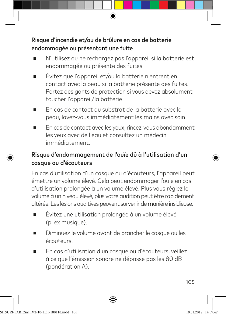 105Risque d’incendie et/ou de brûlure en cas de batterie endommagée ou présentant une fuite ■ N’utilisez ou ne rechargez pas l’appareil si la batterie est endommagée ou présente des fuites. ■Évitez que l’appareil et/ou la batterie n’entrent en contact avec la peau si la batterie présente des fuites.  Portez des gants de protection si vous devez absolument toucher l’appareil/la batterie.  ■En cas de contact du substrat de la batterie avec la peau, lavez-vous immédiatement les mains avec soin. ■En cas de contact avec les yeux, rincez-vous abondamment les yeux avec de l’eau et consultez un médecin immédiatement.Risque d’endommagement de l’ouïe dû à l’utilisation d’un casque ou d’écouteurs En cas d’utilisation d’un casque ou d’écouteurs, l’appareil peut émettre un volume élevé. Cela peut endommager l’ouïe en cas d’utilisation prolongée à un volume élevé. Plus vous réglez le  volume à un niveau élevé, plus votre audition peut être rapidement altérée. Les lésions auditives peuvent survenir de manière insidieuse. ■Évitez une utilisation prolongée à un volume élevé  (p. ex musique). ■Diminuez le volume avant de brancher le casque ou les écouteurs. ■En cas d’utilisation d’un casque ou d’écouteurs, veillez à ce que l’émission sonore ne dépasse pas les 80 dB (pondération A).SI_SURFTAB_2in1_V2-10-LC1-180110.indd   105 10.01.2018   14:57:47