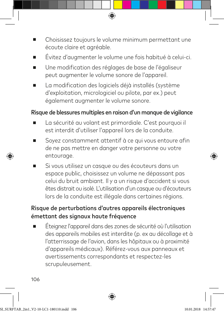 106 ■Choisissez toujours le volume minimum permettant une écoute claire et agréable. ■Évitez d’augmenter le volume une fois habitué à celui-ci. ■Une modiication des réglages de base de l’égaliseur peut augmenter le volume sonore de l’appareil.  ■La modiication des logiciels déjà installés (système d’exploitation, micrologiciel ou pilote, par ex.) peut également augmenter le volume sonore.Risque de blessures multiples en raison d’un manque de vigilance ■La sécurité au volant est primordiale. C’est pourquoi il est interdit d’utiliser l’appareil lors de la conduite. ■Soyez constamment attentif à ce qui vous entoure ain de ne pas mettre en danger votre personne ou votre entourage. ■Si vous utilisez un casque ou des écouteurs dans un espace public, choisissez un volume ne dépassant pas celui du bruit ambiant. Il y a un risque d’accident si vous êtes distrait ou isolé. L’utilisation d’un casque ou d’écouteurs lors de la conduite est illégale dans certaines régions.Risque de perturbations d’autres appareils électroniques émettant des signaux haute fréquence ■ Éteignez l’appareil dans des zones de sécurité où l’utilisation des appareils mobiles est interdite (p. ex au décollage et à l’atterrissage de l’avion, dans les hôpitaux ou à proximité d’appareils médicaux). Référez-vous aux panneaux et  avertissements correspondants et respectez-les scrupuleusement.SI_SURFTAB_2in1_V2-10-LC1-180110.indd   106 10.01.2018   14:57:47