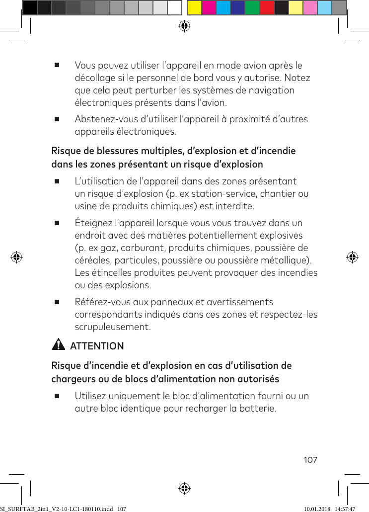 107 ■Vous pouvez utiliser l’appareil en mode avion après le décollage si le personnel de bord vous y autorise. Notez que cela peut perturber les systèmes de navigation électroniques présents dans l’avion. ■Abstenez-vous d’utiliser l’appareil à proximité d’autres appareils électroniques.Risque de blessures multiples, d’explosion et d’incendie dans les zones présentant un risque d’explosion ■L’utilisation de l’appareil dans des zones présentant un risque d’explosion (p. ex station-service, chantier ou usine de produits chimiques) est interdite. ■Éteignez l’appareil lorsque vous vous trouvez dans un endroit avec des matières potentiellement explosives (p. ex gaz, carburant, produits chimiques, poussière de céréales, particules, poussière ou poussière métallique). Les étincelles produites peuvent provoquer des incendies ou des explosions. ■Référez-vous aux panneaux et avertissements correspondants indiqués dans ces zones et respectez-les scrupuleusement.   ATTENTIONRisque d’incendie et d’explosion en cas d’utilisation de chargeurs ou de blocs d’alimentation non autorisés ■Utilisez uniquement le bloc d’alimentation fourni ou un autre bloc identique pour recharger la batterie.SI_SURFTAB_2in1_V2-10-LC1-180110.indd   107 10.01.2018   14:57:47