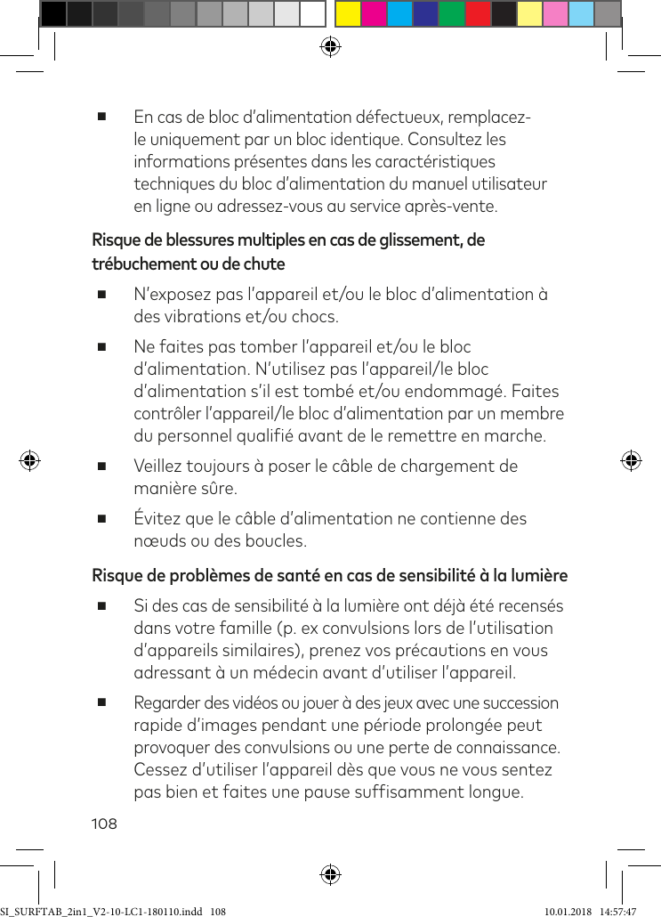 108 ■En cas de bloc d’alimentation défectueux, remplacez-le uniquement par un bloc identique. Consultez les informations présentes dans les caractéristiques techniques du bloc d’alimentation du manuel utilisateur en ligne ou adressez-vous au service après-vente.Risque de blessures multiples en cas de glissement, de trébuchement ou de chute ■N’exposez pas l’appareil et/ou le bloc d’alimentation à des vibrations et/ou chocs. ■Ne faites pas tomber l’appareil et/ou le bloc d’alimentation. N’utilisez pas l’appareil/le bloc d’alimentation s’il est tombé et/ou endommagé. Faites  contrôler l’appareil/le bloc d’alimentation par un membre du personnel qualiié avant de le remettre en marche. ■Veillez toujours à poser le câble de chargement de manière sûre. ■Évitez que le câble d’alimentation ne contienne des nœuds ou des boucles.Risque de problèmes de santé en cas de sensibilité à la lumière ■Si des cas de sensibilité à la lumière ont déjà été recensés  dans votre famille (p. ex convulsions lors de l’utilisation d’appareils similaires), prenez vos précautions en vous adressant à un médecin avant d’utiliser l’appareil. ■Regarder des vidéos ou jouer à des jeux avec une succession rapide d’images pendant une période prolongée peut  provoquer des convulsions ou une perte de connaissance. Cessez d’utiliser l’appareil dès que vous ne vous sentez pas bien et faites une pause sufisamment longue.SI_SURFTAB_2in1_V2-10-LC1-180110.indd   108 10.01.2018   14:57:47