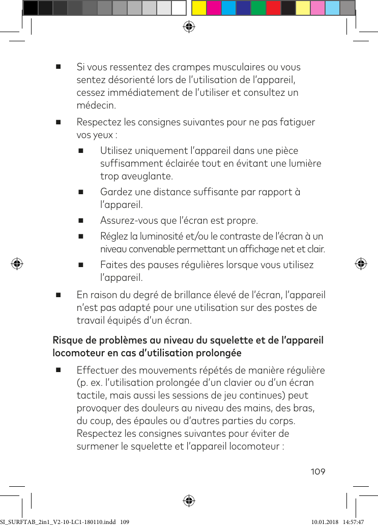 109 ■Si vous ressentez des crampes musculaires ou vous sentez désorienté lors de l’utilisation de l’appareil, cessez immédiatement de l’utiliser et consultez un médecin. ■Respectez les consignes suivantes pour ne pas fatiguer vos yeux : ■Utilisez uniquement l’appareil dans une pièce sufisamment éclairée tout en évitant une lumière trop aveuglante. ■Gardez une distance sufisante par rapport à l’appareil. ■Assurez-vous que l’écran est propre. ■Réglez la luminosité et/ou le contraste de l’écran à un niveau convenable permettant un afichage net et clair. ■Faites des pauses régulières lorsque vous utilisez l’appareil.  ■En raison du degré de brillance élevé de l’écran, l’appareil n’est pas adapté pour une utilisation sur des postes de travail équipés d’un écran.Risque de problèmes au niveau du squelette et de l’appareil locomoteur en cas d’utilisation prolongée ■Effectuer des mouvements répétés de manière régulière (p. ex. l’utilisation prolongée d’un clavier ou d’un écran tactile, mais aussi les sessions de jeu continues) peut provoquer des douleurs au niveau des mains, des bras, du coup, des épaules ou d’autres parties du corps. Respectez les consignes suivantes pour éviter de surmener le squelette et l’appareil locomoteur :SI_SURFTAB_2in1_V2-10-LC1-180110.indd   109 10.01.2018   14:57:47