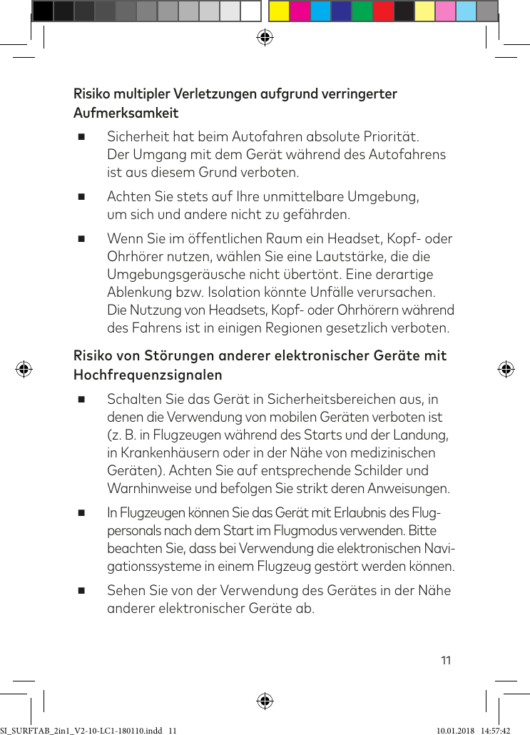 11Risiko multipler Verletzungen aufgrund verringerter Aufmerksamkeit ■Sicherheit hat beim Autofahren absolute Priorität.  Der Umgang mit dem Gerät während des Autofahrens ist aus diesem Grund verboten. ■Achten Sie stets auf Ihre unmittelbare Umgebung,  um sich und andere nicht zu geährden. ■Wenn Sie im öffentlichen Raum ein Headset, Kopf- oder Ohrhörer nutzen, wählen Sie eine Lautstärke, die die Umgebungsgeräusche nicht übertönt. Eine derartige Ablenkung bzw. Isolation könnte Unälle verursachen. Die Nutzung von Headsets, Kopf- oder Ohrhörern während des Fahrens ist in einigen Regionen gesetzlich verboten.Risiko von Störungen anderer elektronischer Geräte mit Hochfrequenzsignalen ■Schalten Sie das Gerät in Sicherheitsbereichen aus, in denen die Verwendung von mobilen Geräten verboten ist  (z. B. in Flugzeugen während des Starts und der Landung, in Krankenhäusern oder in der Nähe von medizinischen Geräten). Achten Sie auf entsprechende Schilder und  Warnhinweise und befolgen Sie strikt deren Anweisungen. ■In Flugzeugen können Sie das Gerät mit Erlaubnis des Flug- personals nach dem Start im Flugmodus verwenden. Bitte beachten Sie, dass bei Verwendung die elektronischen Navi- gationssysteme in einem Flugzeug gestört werden können. ■Sehen Sie von der Verwendung des Gerätes in der Nähe anderer elektronischer Geräte ab.SI_SURFTAB_2in1_V2-10-LC1-180110.indd   11 10.01.2018   14:57:42