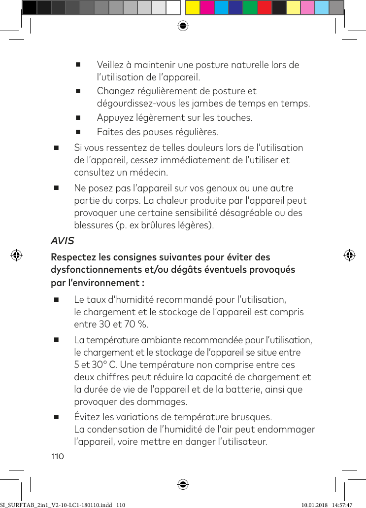 110 ■Veillez à maintenir une posture naturelle lors de l’utilisation de l’appareil. ■Changez régulièrement de posture et dégourdissez-vous les jambes de temps en temps. ■Appuyez légèrement sur les touches. ■Faites des pauses régulières. ■Si vous ressentez de telles douleurs lors de l’utilisation de l’appareil, cessez immédiatement de l’utiliser et consultez un médecin. ■Ne posez pas l’appareil sur vos genoux ou une autre partie du corps. La chaleur produite par l’appareil peut provoquer une certaine sensibilité désagréable ou des blessures (p. ex brûlures légères).AVISRespectez les consignes suivantes pour éviter des dysfonctionnements et/ou dégâts éventuels provoqués  par l’environnement : ■Le taux d’humidité recommandé pour l’utilisation,  le chargement et le stockage de l’appareil est compris entre 30 et 70 %. ■La température ambiante recommandée pour l’utilisation, le chargement et le stockage de l’appareil se situe entre 5 et 30° C. Une température non comprise entre ces deux chiffres peut réduire la capacité de chargement et la durée de vie de l’appareil et de la batterie, ainsi que provoquer des dommages. ■Évitez les variations de température brusques.  La condensation de l’humidité de l’air peut endommager l’appareil, voire mettre en danger l’utilisateur.SI_SURFTAB_2in1_V2-10-LC1-180110.indd   110 10.01.2018   14:57:47