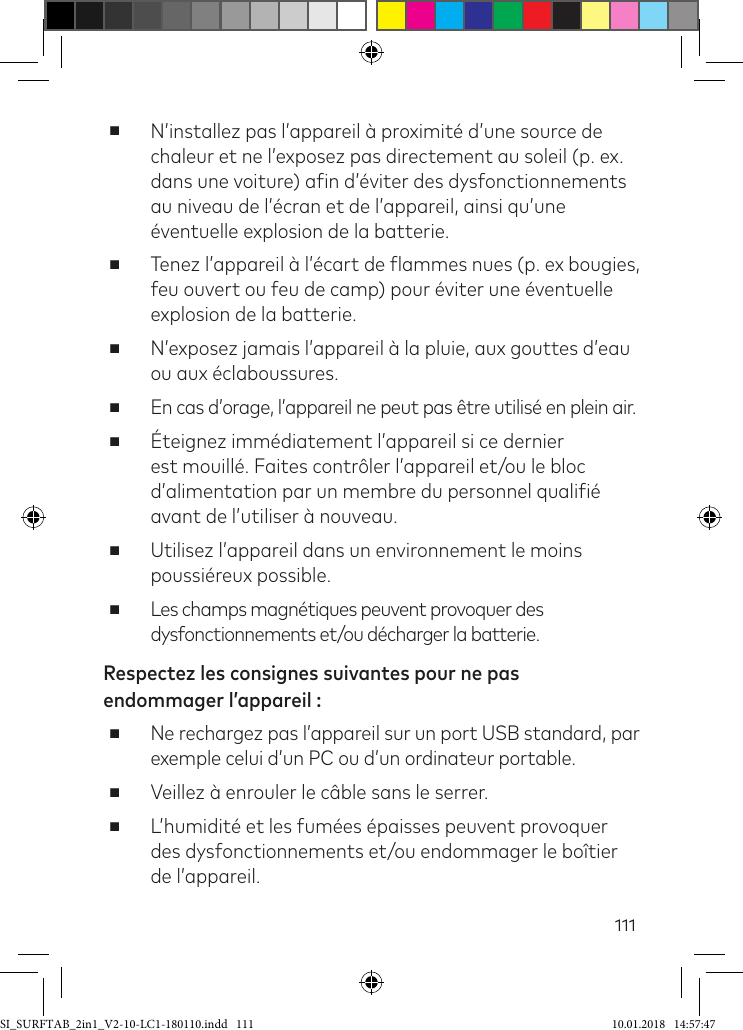 111 ■N’installez pas l’appareil à proximité d’une source de chaleur et ne l’exposez pas directement au soleil (p. ex. dans une voiture) ain d’éviter des dysfonctionnements au niveau de l’écran et de l’appareil, ainsi qu’une éventuelle explosion de la batterie. ■Tenez l’appareil à l’écart de lammes nues (p. ex bougies, feu ouvert ou feu de camp) pour éviter une éventuelle explosion de la batterie. ■N’exposez jamais l’appareil à la pluie, aux gouttes d’eau ou aux éclaboussures.  ■En cas d’orage, l’appareil ne peut pas être utilisé en plein air.  ■Éteignez immédiatement l’appareil si ce dernier est mouillé. Faites contrôler l’appareil et/ou le bloc d’alimentation par un membre du personnel qualiié avant de l’utiliser à nouveau. ■Utilisez l’appareil dans un environnement le moins poussiéreux possible. ■Les champs magnétiques peuvent provoquer des dysfonctionnements et/ou décharger la batterie.Respectez les consignes suivantes pour ne pas endommager l’appareil : ■Ne rechargez pas l’appareil sur un port USB standard, par exemple celui d’un PC ou d’un ordinateur portable. ■Veillez à enrouler le câble sans le serrer. ■L’humidité et les fumées épaisses peuvent provoquer des dysfonctionnements et/ou endommager le boîtier de l’appareil.SI_SURFTAB_2in1_V2-10-LC1-180110.indd   111 10.01.2018   14:57:47