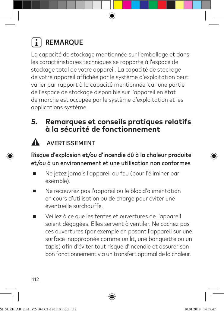 112i REMARQUE  La capacité de stockage mentionnée sur l’emballage et dans les caractéristiques techniques se rapporte à l’espace de stockage total de votre appareil. La capacité de stockage de votre appareil afichée par le système d’exploitation peut varier par rapport à la capacité mentionnée, car une partie de l’espace de stockage disponible sur l’appareil en état de marche est occupée par le système d’exploitation et les applications système.5.  Remarques et conseils pratiques relatifs à la sécurité de fonctionnement   AVERTISSEMENTRisque d’explosion et/ou d’incendie dû à la chaleur produite et/ou à un environnement et une utilisation non conformes ■Ne jetez jamais l’appareil au feu (pour l’éliminer par exemple). ■Ne recouvrez pas l’appareil ou le bloc d’alimentation en cours d’utilisation ou de charge pour éviter une éventuelle surchauffe. ■Veillez à ce que les fentes et ouvertures de l’appareil soient dégagées. Elles servent à ventiler. Ne cachez pas ces ouvertures (par exemple en posant l’appareil sur une surface inappropriée comme un lit, une banquette ou un  tapis) ain d’éviter tout risque d’incendie et assurer son  bon fonctionnement via un transfert optimal de la chaleur. SI_SURFTAB_2in1_V2-10-LC1-180110.indd   112 10.01.2018   14:57:47