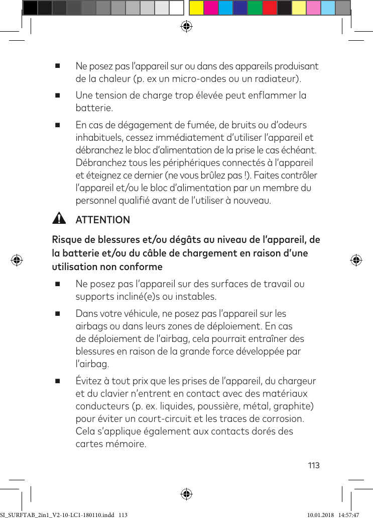 113 ■Ne posez pas l’appareil sur ou dans des appareils produisant de la chaleur (p. ex un micro-ondes ou un radiateur). ■Une tension de charge trop élevée peut enlammer la batterie. ■En cas de dégagement de fumée, de bruits ou d’odeurs inhabituels, cessez immédiatement d’utiliser l’appareil et  débranchez le bloc d’alimentation de la prise le cas échéant. Débranchez tous les périphériques connectés à l’appareil et éteignez ce dernier (ne vous brûlez pas !). Faites contrôler l’appareil et/ou le bloc d’alimentation par un membre du personnel qualiié avant de l’utiliser à nouveau. ATTENTIONRisque de blessures et/ou dégâts au niveau de l’appareil, de la batterie et/ou du câble de chargement en raison d’une utilisation non conforme  ■Ne posez pas l’appareil sur des surfaces de travail ou supports incliné(e)s ou instables. ■Dans votre véhicule, ne posez pas l’appareil sur les airbags ou dans leurs zones de déploiement. En cas de déploiement de l’airbag, cela pourrait entraîner des blessures en raison de la grande force développée par l’airbag. ■Évitez à tout prix que les prises de l’appareil, du chargeur et du clavier n’entrent en contact avec des matériaux conducteurs (p. ex. liquides, poussière, métal, graphite) pour éviter un court-circuit et les traces de corrosion. Cela s’applique également aux contacts dorés des cartes mémoire.SI_SURFTAB_2in1_V2-10-LC1-180110.indd   113 10.01.2018   14:57:47