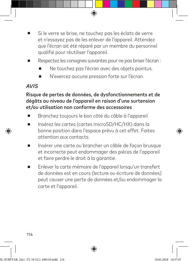 114 ■Si le verre se brise, ne touchez pas les éclats de verre et n’essayez pas de les enlever de l’appareil. Attendez que l’écran ait été réparé par un membre du personnel qualiié pour réutiliser l’appareil.  ■Respectez les consignes suivantes pour ne pas briser l’écran : ■Ne touchez pas l’écran avec des objets pointus.  ■N’exercez aucune pression forte sur l’écran.AVISRisque de pertes de données, de dysfonctionnements et de dégâts au niveau de l’appareil en raison d’une surtension et/ou utilisation non conforme des accessoires    ■Branchez toujours le bon côté du câble à l’appareil.  ■Insérez les cartes (cartes microSD/HC/HX) dans la bonne position dans l’espace prévu à cet effet. Faites attention aux contacts. ■Insérer une carte ou brancher un câble de façon brusque et incorrecte peut endommager des pièces de l’appareil et faire perdre le droit à la garantie. ■Enlever la carte mémoire de l’appareil lorsqu’un transfert de données est en cours (lecture ou écriture de données) peut causer une perte de données et/ou endommager la carte et l’appareil.SI_SURFTAB_2in1_V2-10-LC1-180110.indd   114 10.01.2018   14:57:47