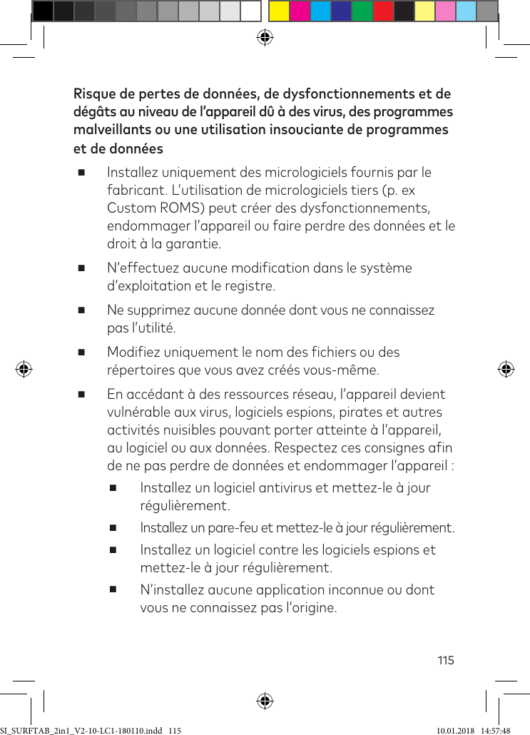 115Risque de pertes de données, de dysfonctionnements et de  dégâts au niveau de l’appareil dû à des virus, des programmes malveillants ou une utilisation insouciante de programmes et de données ■Installez uniquement des micrologiciels fournis par le  fabricant. L’utilisation de micrologiciels tiers (p. ex Custom ROMS) peut créer des dysfonctionnements, endommager l’appareil ou faire perdre des données et le droit à la garantie. ■N’effectuez aucune modiication dans le système d’exploitation et le registre. ■Ne supprimez aucune donnée dont vous ne connaissez pas l’utilité. ■Modiiez uniquement le nom des ichiers ou des répertoires que vous avez créés vous-même. ■En accédant à des ressources réseau, l’appareil devient vulnérable aux virus, logiciels espions, pirates et autres activités nuisibles pouvant porter atteinte à l’appareil, au logiciel ou aux données. Respectez ces consignes ain de ne pas perdre de données et endommager l’appareil : ■Installez un logiciel antivirus et mettez-le à jour régulièrement. ■Installez un pare-feu et mettez-le à jour régulièrement. ■Installez un logiciel contre les logiciels espions et mettez-le à jour régulièrement. ■N’installez aucune application inconnue ou dont vous ne connaissez pas l’origine.SI_SURFTAB_2in1_V2-10-LC1-180110.indd   115 10.01.2018   14:57:48