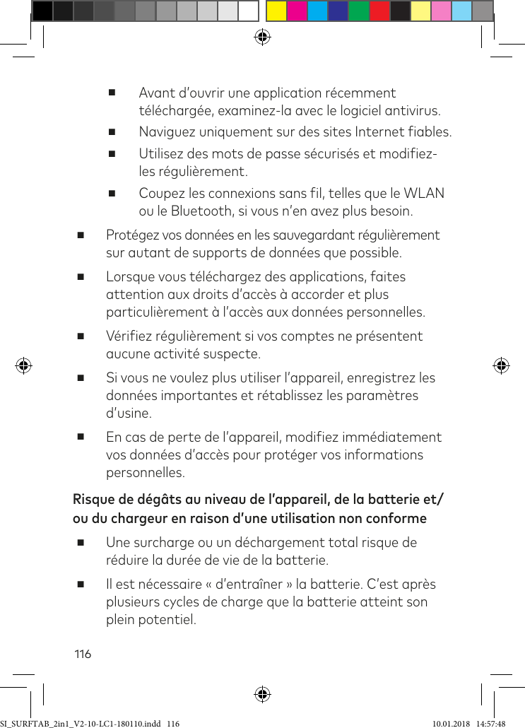 116 ■Avant d’ouvrir une application récemment téléchargée, examinez-la avec le logiciel antivirus. ■Naviguez uniquement sur des sites Internet iables. ■Utilisez des mots de passe sécurisés et modiiez-les régulièrement. ■Coupez les connexions sans il, telles que le WLAN ou le Bluetooth, si vous n’en avez plus besoin. ■Protégez vos données en les sauvegardant régulièrement sur autant de supports de données que possible. ■Lorsque vous téléchargez des applications, faites attention aux droits d’accès à accorder et plus particulièrement à l’accès aux données personnelles. ■Vériiez régulièrement si vos comptes ne présentent aucune activité suspecte. ■Si vous ne voulez plus utiliser l’appareil, enregistrez les données importantes et rétablissez les paramètres d’usine. ■En cas de perte de l’appareil, modiiez immédiatement vos données d’accès pour protéger vos informations personnelles.Risque de dégâts au niveau de l’appareil, de la batterie et/ou du chargeur en raison d’une utilisation non conforme ■Une surcharge ou un déchargement total risque de réduire la durée de vie de la batterie. ■Il est nécessaire « d’entraîner » la batterie. C’est après plusieurs cycles de charge que la batterie atteint son plein potentiel.SI_SURFTAB_2in1_V2-10-LC1-180110.indd   116 10.01.2018   14:57:48