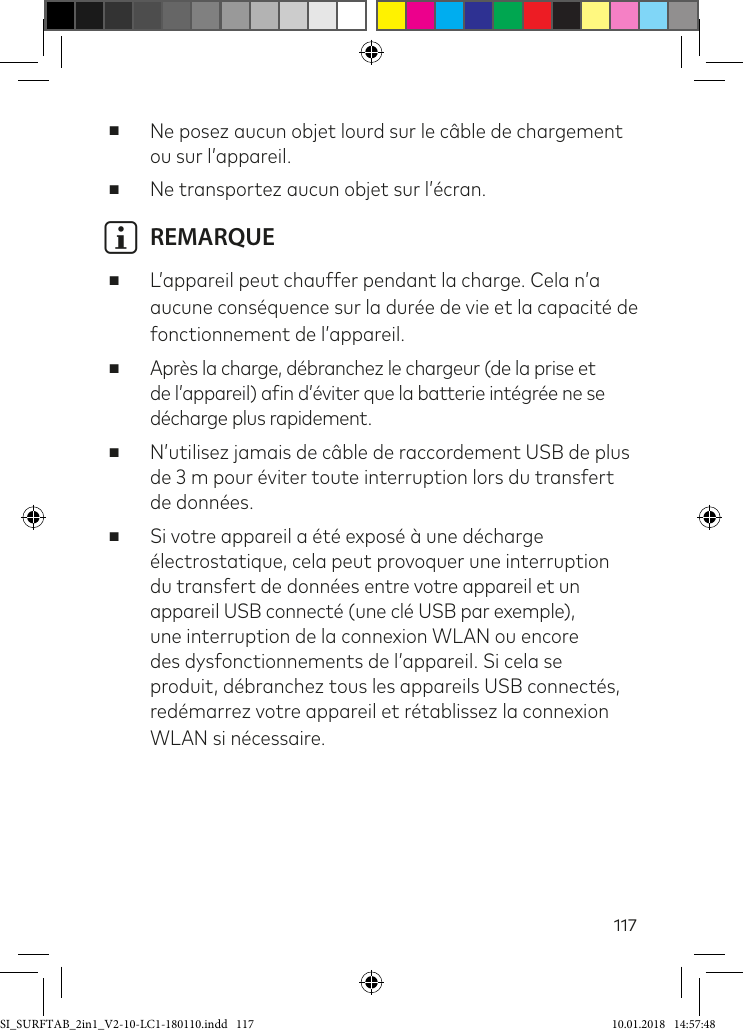 117 ■Ne posez aucun objet lourd sur le câble de chargement ou sur l’appareil. ■Ne transportez aucun objet sur l’écran.i REMARQUE ■L’appareil peut chauffer pendant la charge. Cela n’a aucune conséquence sur la durée de vie et la capacité de fonctionnement de l’appareil. ■Après la charge, débranchez le chargeur (de la prise et de l’appareil) ain d’éviter que la batterie intégrée ne se décharge plus rapidement. ■N’utilisez jamais de câble de raccordement USB de plus de 3 m pour éviter toute interruption lors du transfert de données. ■Si votre appareil a été exposé à une décharge électrostatique, cela peut provoquer une interruption du transfert de données entre votre appareil et un appareil USB connecté (une clé USB par exemple), une interruption de la connexion WLAN ou encore des dysfonctionnements de l’appareil. Si cela se produit, débranchez tous les appareils USB connectés, redémarrez votre appareil et rétablissez la connexion WLAN si nécessaire.SI_SURFTAB_2in1_V2-10-LC1-180110.indd   117 10.01.2018   14:57:48