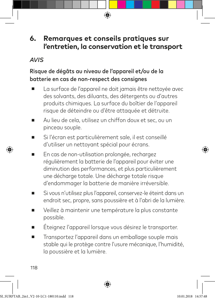 1186.  Remarques et conseils pratiques sur  l’entretien, la conservation et le transportAVIS Risque de dégâts au niveau de l’appareil et/ou de la batterie en cas de non-respect des consignes ■La surface de l’appareil ne doit jamais être nettoyée avec des solvants, des diluants, des détergents ou d’autres produits chimiques. La surface du boîtier de l’appareil risque de déteindre ou d’être attaquée et détruite. ■Au lieu de cela, utilisez un chiffon doux et sec, ou un  pinceau souple.  ■Si l’écran est particulièrement sale, il est conseillé d’utiliser un nettoyant spécial pour écrans. ■En cas de non-utilisation prolongée, rechargez régulièrement la batterie de l’appareil pour éviter une diminution des performances, et plus particulièrement une décharge totale. Une décharge totale risque d’endommager la batterie de manière irréversible. ■Si vous n’utilisez plus l’appareil, conservez-le éteint dans un  endroit sec, propre, sans poussière et à l’abri de la lumière.  ■Veillez à maintenir une température la plus constante possible. ■Éteignez l’appareil lorsque vous désirez le transporter.  ■Transportez l’appareil dans un emballage souple mais  stable qui le protège contre l’usure mécanique, l’humidité, la poussière et la lumière. SI_SURFTAB_2in1_V2-10-LC1-180110.indd   118 10.01.2018   14:57:48