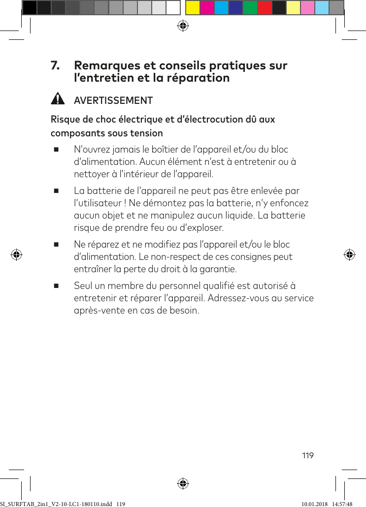 1197.  Remarques et conseils pratiques sur l’entretien et la réparation AVERTISSEMENTRisque de choc électrique et d’électrocution dû aux composants sous tension ■N’ouvrez jamais le boîtier de l’appareil et/ou du bloc d’alimentation. Aucun élément n’est à entretenir ou à nettoyer à l’intérieur de l’appareil. ■La batterie de l’appareil ne peut pas être enlevée par l’utilisateur ! Ne démontez pas la batterie, n’y enfoncez aucun objet et ne manipulez aucun liquide. La batterie risque de prendre feu ou d’exploser. ■Ne réparez et ne modiiez pas l’appareil et/ou le bloc d’alimentation. Le non-respect de ces consignes peut entraîner la perte du droit à la garantie.  ■Seul un membre du personnel qualiié est autorisé à entretenir et réparer l’appareil. Adressez-vous au service après-vente en cas de besoin.SI_SURFTAB_2in1_V2-10-LC1-180110.indd   119 10.01.2018   14:57:48