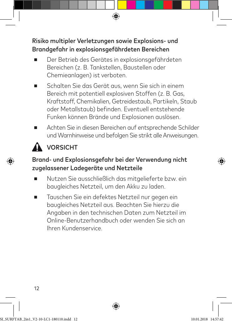 12Risiko multipler Verletzungen sowie Explosions- und Brandgefahr in explosionsgefährdeten Bereichen ■Der Betrieb des Gerätes in explosionsgeährdeten Bereichen (z. B. Tankstellen, Baustellen oder Chemieanlagen) ist verboten. ■Schalten Sie das Gerät aus, wenn Sie sich in einem  Bereich mit potentiell explosiven Stoffen (z. B. Gas, Kraftstoff, Chemikalien, Getreidestaub, Partikeln, Staub oder Metallstaub) beinden. Eventuell entstehende Funken können Brände und Explosionen auslösen. ■Achten Sie in diesen Bereichen auf entsprechende Schilder  und Warnhinweise und befolgen Sie strikt alle Anweisungen.  VORSICHTBrand- und Explosionsgefahr bei der Verwendung nicht zugelassener Ladegeräte und Netzteile ■Nutzen Sie ausschließlich das mitgelieferte bzw. ein baugleiches Netzteil, um den Akku zu laden. ■Tauschen Sie ein defektes Netzteil nur gegen ein baugleiches Netzteil aus. Beachten Sie hierzu die Angaben in den technischen Daten zum Netzteil im Online-Benutzerhandbuch oder wenden Sie sich an Ihren Kundenservice.SI_SURFTAB_2in1_V2-10-LC1-180110.indd   12 10.01.2018   14:57:42