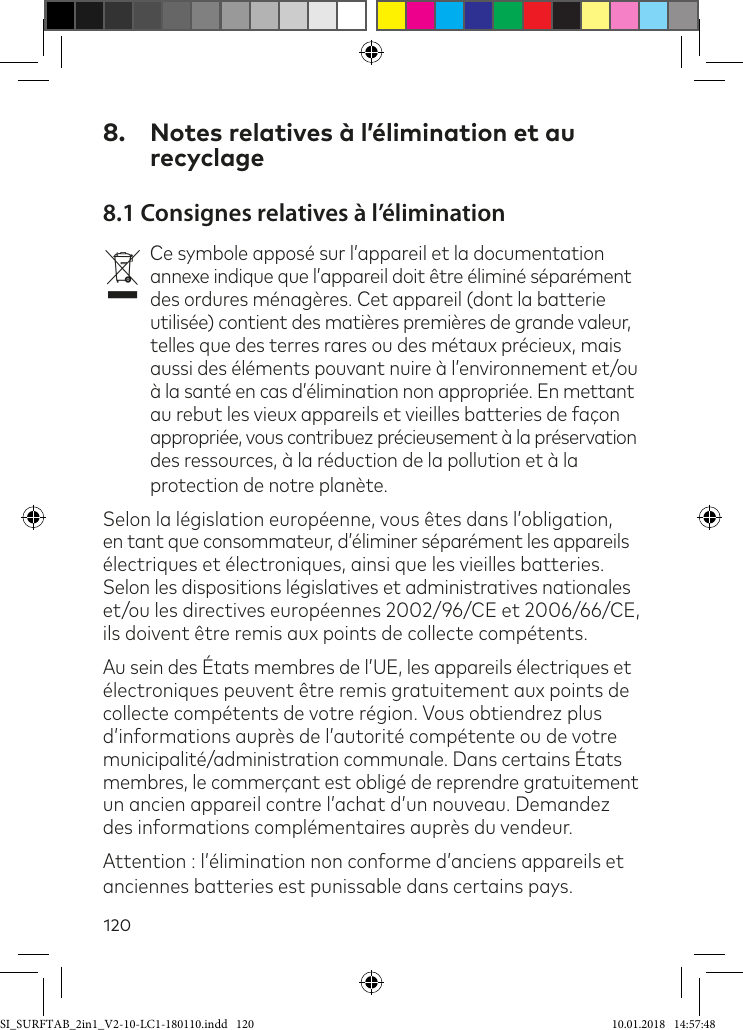 1208.  Notes relatives à l’élimination et au recyclage8.1 Consignes relatives à l’éliminationvCe symbole apposé sur l’appareil et la documentation annexe indique que l’appareil doit être éliminé séparément des ordures ménagères. Cet appareil (dont la batterie utilisée) contient des matières premières de grande valeur, telles que des terres rares ou des métaux précieux, mais aussi des éléments pouvant nuire à l’environnement et/ou à la santé en cas d’élimination non appropriée. En mettant au rebut les vieux appareils et vieilles batteries de façon appropriée, vous contribuez précieusement à la préservation des ressources, à la réduction de la pollution et à la protection de notre planète.Selon la législation européenne, vous êtes dans l’obligation, en tant que consommateur, d’éliminer séparément les appareils électriques et électroniques, ainsi que les vieilles batteries. Selon les dispositions législatives et administratives nationales et/ou les directives européennes 2002/96/CE et 2006/66/CE, ils doivent être remis aux points de collecte compétents.Au sein des États membres de l’UE, les appareils électriques et  électroniques peuvent être remis gratuitement aux points de  collecte compétents de votre région. Vous obtiendrez plus d’informations auprès de l’autorité compétente ou de votre municipalité/administration communale. Dans certains États  membres, le commerçant est obligé de reprendre gratuitement un ancien appareil contre l’achat d’un nouveau. Demandez des informations complémentaires auprès du vendeur.Attention : l’élimination non conforme d’anciens appareils et anciennes batteries est punissable dans certains pays.SI_SURFTAB_2in1_V2-10-LC1-180110.indd   120 10.01.2018   14:57:48