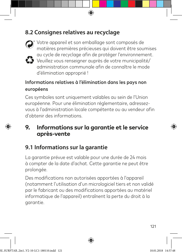 1218.2 Consignes relatives au recyclagestVotre appareil et son emballage sont composés de matières premières précieuses qui doivent être soumises au cycle de recyclage ain de protéger l’environnement. Veuillez vous renseigner auprès de votre municipalité/administration communale ain de connaître le mode d’élimination approprié !Informations relatives à l’élimination dans les pays non européens  Ces symboles sont uniquement valables au sein de l’Union européenne. Pour une élimination réglementaire, adressez-vous à l’administration locale compétente ou au vendeur ain d’obtenir des informations.9.  Informations sur la garantie et le service après-vente9.1 Informations sur la garantieLa garantie prévue est valable pour une durée de 24 mois à compter de la date d’achat. Cette garantie ne peut être prolongée.Des modiications non autorisées apportées à l’appareil (notamment l’utilisation d’un micrologiciel tiers et non validé par le fabricant ou des modiications apportées au matériel informatique de l’appareil) entraînent la perte du droit à la garantie.SI_SURFTAB_2in1_V2-10-LC1-180110.indd   121 10.01.2018   14:57:48