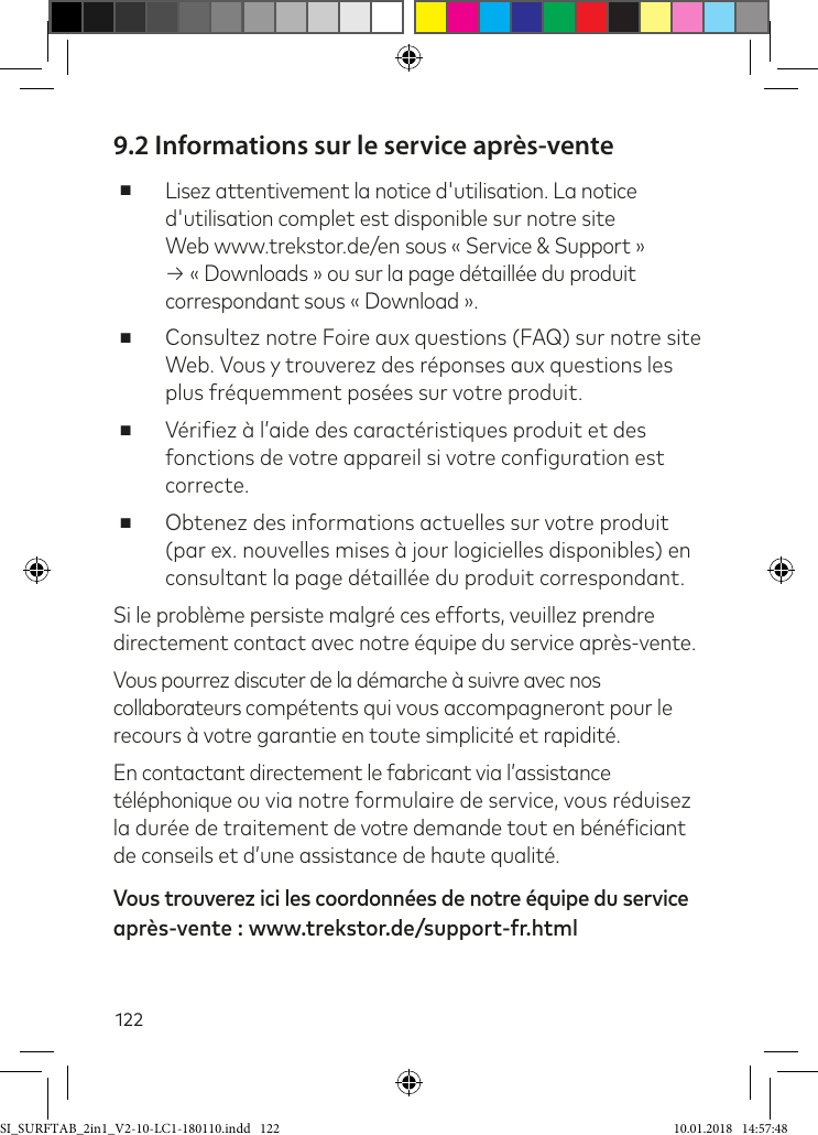 1229.2 Informations sur le service après-vente ■Lisez attentivement la notice d&apos;utilisation. La notice d&apos;utilisation complet est disponible sur notre site Web www.trekstor.de/en sous « Service &amp; Support » → « Downloads » ou sur la page détaillée du produit correspondant sous « Download ». ■Consultez notre Foire aux questions (FAQ) sur notre site Web. Vous y trouverez des réponses aux questions les plus fréquemment posées sur votre produit. ■Vériiez à l’aide des caractéristiques produit et des fonctions de votre appareil si votre coniguration est correcte. ■Obtenez des informations actuelles sur votre produit (par ex. nouvelles mises à jour logicielles disponibles) en consultant la page détaillée du produit correspondant.Si le problème persiste malgré ces efforts, veuillez prendre directement contact avec notre équipe du service après-vente. Vous pourrez discuter de la démarche à suivre avec nos collaborateurs compétents qui vous accompagneront pour le recours à votre garantie en toute simplicité et rapidité. En contactant directement le fabricant via l’assistance téléphonique ou via notre formulaire de service, vous réduisez la durée de traitement de votre demande tout en bénéiciant de conseils et d’une assistance de haute qualité. Vous trouverez ici les coordonnées de notre équipe du service après-vente : www.trekstor.de/support-fr.htmlSI_SURFTAB_2in1_V2-10-LC1-180110.indd   122 10.01.2018   14:57:48