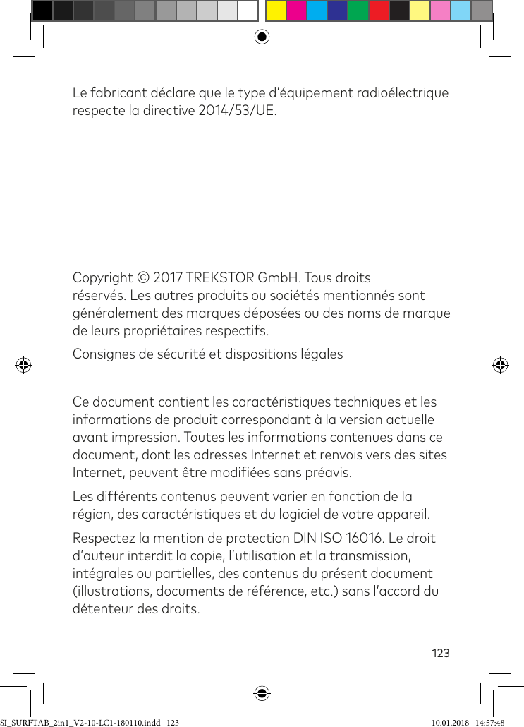 123Le fabricant déclare que le type d’équipement radioélectrique respecte la directive 2014/53/UE. Copyright © 2017 TREKSTOR GmbH. Tous droits réservés. Les autres produits ou sociétés mentionnés sont généralement des marques déposées ou des noms de marque de leurs propriétaires respectifs.Consignes de sécurité et dispositions légalesCe document contient les caractéristiques techniques et les informations de produit correspondant à la version actuelle avant impression. Toutes les informations contenues dans ce document, dont les adresses Internet et renvois vers des sites Internet, peuvent être modiiées sans préavis.Les différents contenus peuvent varier en fonction de la région, des caractéristiques et du logiciel de votre appareil.Respectez la mention de protection DIN ISO 16016. Le droit d’auteur interdit la copie, l’utilisation et la transmission, intégrales ou partielles, des contenus du présent document (illustrations, documents de référence, etc.) sans l’accord du détenteur des droits.SI_SURFTAB_2in1_V2-10-LC1-180110.indd   123 10.01.2018   14:57:48