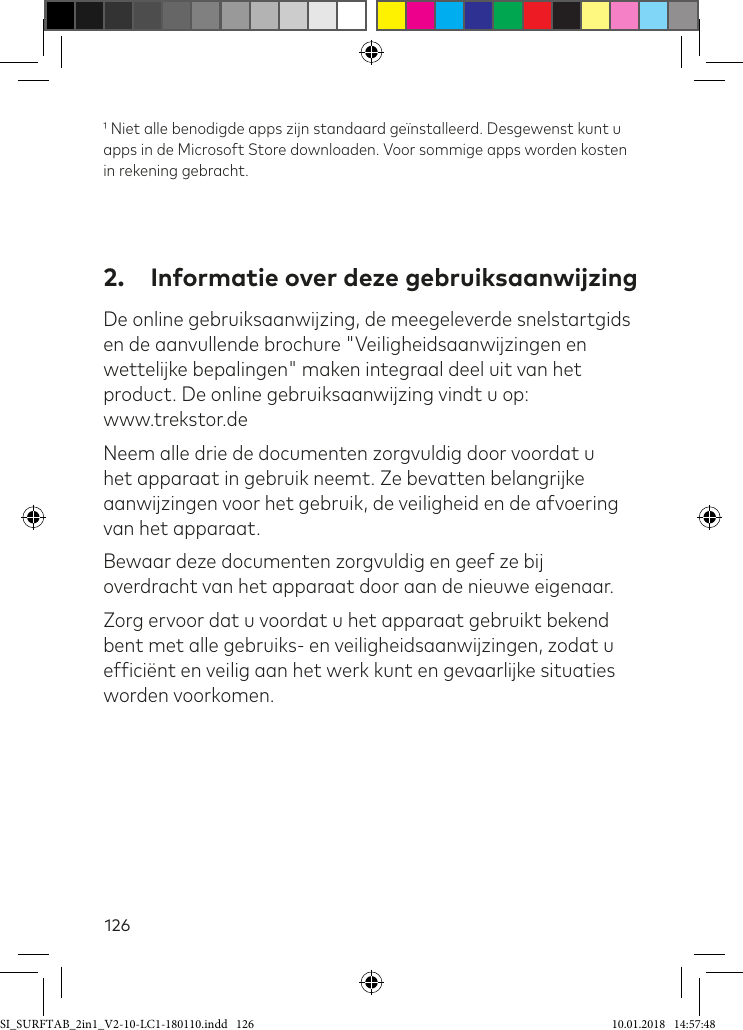 126 Niet alle benodigde apps zijn standaard geïnstalleerd. Desgewenst kunt u apps in de Microsoft Store downloaden. Voor sommige apps worden kosten in rekening gebracht.2.  Informatie over deze gebruiksaanwijzingDe online gebruiksaanwijzing, de meegeleverde snelstartgids en de aanvullende brochure &quot;Veiligheidsaanwijzingen en wettelijke bepalingen&quot; maken integraal deel uit van het product. De online gebruiksaanwijzing vindt u op:  www.trekstor.deNeem alle drie de documenten zorgvuldig door voordat u het apparaat in gebruik neemt. Ze bevatten belangrijke aanwijzingen voor het gebruik, de veiligheid en de afvoering van het apparaat.Bewaar deze documenten zorgvuldig en geef ze bij overdracht van het apparaat door aan de nieuwe eigenaar.Zorg ervoor dat u voordat u het apparaat gebruikt bekend bent met alle gebruiks- en veiligheidsaanwijzingen, zodat u eficiënt en veilig aan het werk kunt en gevaarlijke situaties worden voorkomen.SI_SURFTAB_2in1_V2-10-LC1-180110.indd   126 10.01.2018   14:57:48