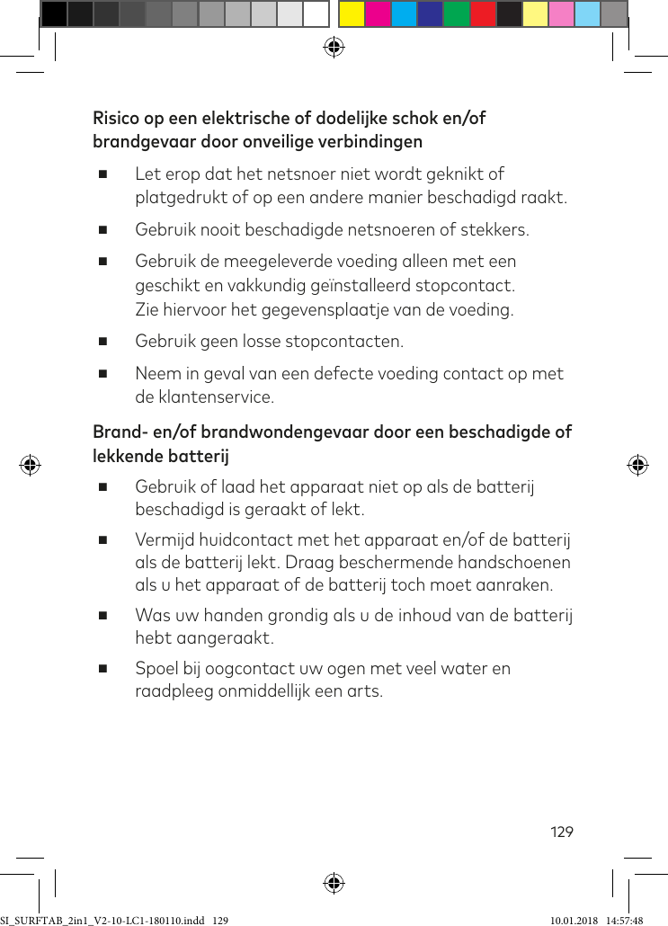 129Risico op een elektrische of dodelijke schok en/of brandgevaar door onveilige verbindingen ■Let erop dat het netsnoer niet wordt geknikt of platgedrukt of op een andere manier beschadigd raakt. ■Gebruik nooit beschadigde netsnoeren of stekkers.  ■Gebruik de meegeleverde voeding alleen met een geschikt en vakkundig geïnstalleerd stopcontact.  Zie hiervoor het gegevensplaatje van de voeding. ■Gebruik geen losse stopcontacten. ■Neem in geval van een defecte voeding contact op met de klantenservice.Brand- en/of brandwondengevaar door een beschadigde of lekkende batterij ■Gebruik of laad het apparaat niet op als de batterij beschadigd is geraakt of lekt. ■Vermijd huidcontact met het apparaat en/of de batterij als de batterij lekt. Draag beschermende handschoenen als u het apparaat of de batterij toch moet aanraken. ■Was uw handen grondig als u de inhoud van de batterij hebt aangeraakt. ■Spoel bij oogcontact uw ogen met veel water en raadpleeg onmiddellijk een arts.SI_SURFTAB_2in1_V2-10-LC1-180110.indd   129 10.01.2018   14:57:48