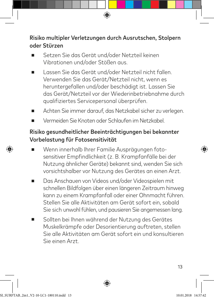 13Risiko multipler Verletzungen durch Ausrutschen, Stolpern  oder Stürzen ■Setzen Sie das Gerät und/oder Netzteil keinen Vibrationen und/oder Stößen aus. ■Lassen Sie das Gerät und/oder Netzteil nicht fallen.  Verwenden Sie das Gerät/Netzteil nicht, wenn es  heruntergefallen und/oder beschädigt ist. Lassen Sie  das Gerät/Netzteil vor der Wiederinbetriebnahme durch qualiiziertes Servicepersonal überprüfen. ■Achten Sie immer darauf, das Netzkabel sicher zu verlegen. ■Vermeiden Sie Knoten oder Schlaufen im Netzkabel.Risiko gesundheitlicher Beeinträchtigungen bei bekannter Vorbelastung für Fotosensitivität ■Wenn innerhalb Ihrer Familie Ausprägungen foto- sensitiver Empindlichkeit (z. B. Krampfanälle bei der Nutzung ähnlicher Geräte) bekannt sind, wenden Sie sich vorsichtshalber vor Nutzung des Gerätes an einen Arzt. ■Das Anschauen von Videos und/oder Videospielen mit schnellen Bildfolgen über einen längeren Zeitraum hinweg kann zu einem Krampfanfall oder einer Ohnmacht ühren. Stellen Sie alle Aktivitäten am Gerät sofort ein, sobald Sie sich unwohl ühlen, und pausieren Sie angemessen lang. ■Sollten bei Ihnen während der Nutzung des Gerätes Muskelkrämpfe oder Desorientierung auftreten, stellen Sie alle Aktivitäten am Gerät sofort ein und konsultieren Sie einen Arzt.SI_SURFTAB_2in1_V2-10-LC1-180110.indd   13 10.01.2018   14:57:42