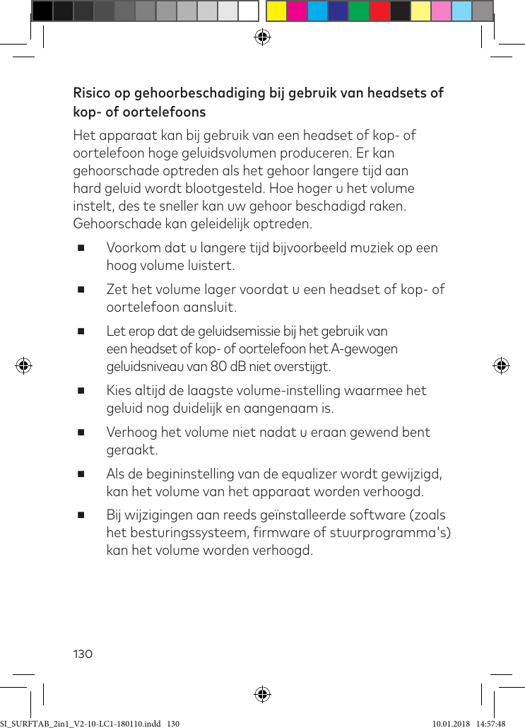 130Risico op gehoorbeschadiging bij gebruik van headsets of kop- of oortelefoonsHet apparaat kan bij gebruik van een headset of kop- of oortelefoon hoge geluidsvolumen produceren. Er kan gehoorschade optreden als het gehoor langere tijd aan hard geluid wordt blootgesteld. Hoe hoger u het volume instelt, des te sneller kan uw gehoor beschadigd raken. Gehoorschade kan geleidelijk optreden. ■Voorkom dat u langere tijd bijvoorbeeld muziek op een hoog volume luistert. ■Zet het volume lager voordat u een headset of kop- of oortelefoon aansluit. ■Let erop dat de geluidsemissie bij het gebruik van een headset of kop- of oortelefoon het A-gewogen geluidsniveau van 80 dB niet overstijgt. ■Kies altijd de laagste volume-instelling waarmee het geluid nog duidelijk en aangenaam is. ■Verhoog het volume niet nadat u eraan gewend bent geraakt. ■Als de begininstelling van de equalizer wordt gewijzigd,  kan het volume van het apparaat worden verhoogd. ■Bij wijzigingen aan reeds geïnstalleerde software (zoals het besturingssysteem, irmware of stuurprogramma&apos;s) kan het volume worden verhoogd.SI_SURFTAB_2in1_V2-10-LC1-180110.indd   130 10.01.2018   14:57:48