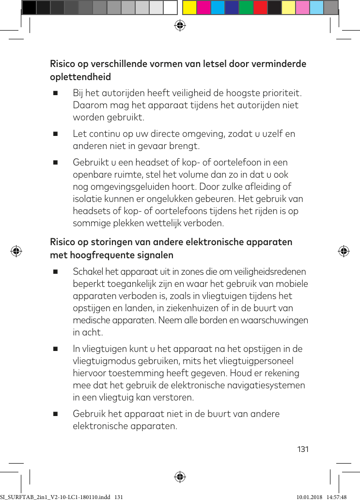 131Risico op verschillende vormen van letsel door verminderde oplettendheid ■Bij het autorijden heeft veiligheid de hoogste prioriteit. Daarom mag het apparaat tijdens het autorijden niet worden gebruikt. ■Let continu op uw directe omgeving, zodat u uzelf en anderen niet in gevaar brengt. ■Gebruikt u een headset of kop- of oortelefoon in een openbare ruimte, stel het volume dan zo in dat u ook nog omgevingsgeluiden hoort. Door zulke aleiding of isolatie kunnen er ongelukken gebeuren. Het gebruik van headsets of kop- of oortelefoons tijdens het rijden is op sommige plekken wettelijk verboden.Risico op storingen van andere elektronische apparaten met hoogfrequente signalen ■Schakel het apparaat uit in zones die om veiligheidsredenen beperkt toegankelijk zijn en waar het gebruik van mobiele  apparaten verboden is, zoals in vliegtuigen tijdens het  opstijgen en landen, in ziekenhuizen of in de buurt van  medische apparaten. Neem alle borden en waarschuwingen  in acht. ■In vliegtuigen kunt u het apparaat na het opstijgen in de vliegtuigmodus gebruiken, mits het vliegtuigpersoneel hiervoor toestemming heeft gegeven. Houd er rekening mee dat het gebruik de elektronische navigatiesystemen in een vliegtuig kan verstoren. ■Gebruik het apparaat niet in de buurt van andere  elektronische apparaten.SI_SURFTAB_2in1_V2-10-LC1-180110.indd   131 10.01.2018   14:57:48