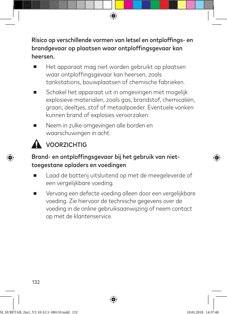 132Risico op verschillende vormen van letsel en ontploffings- en brandgevaar op plaatsen waar ontploffingsgevaar kan heersen. ■Het apparaat mag niet worden gebruikt op plaatsen waar ontplofingsgevaar kan heersen, zoals tankstations, bouwplaatsen of chemische fabrieken. ■Schakel het apparaat uit in omgevingen met mogelijk explosieve materialen, zoals gas, brandstof, chemicaliën, graan, deeltjes, stof of metaalpoeder. Eventuele vonken kunnen brand of explosies veroorzaken. ■Neem in zulke omgevingen alle borden en waarschuwingen in acht. VOORZICHTIGBrand- en ontploffingsgevaar bij het gebruik van niet-toegestane opladers en voedingen ■Laad de batterij uitsluitend op met de meegeleverde of een vergelijkbare voeding. ■Vervang een defecte voeding alleen door een vergelijkbare voeding. Zie hiervoor de technische gegevens over de voeding in de online gebruiksaanwijzing of neem contact op met de klantenservice.SI_SURFTAB_2in1_V2-10-LC1-180110.indd   132 10.01.2018   14:57:48