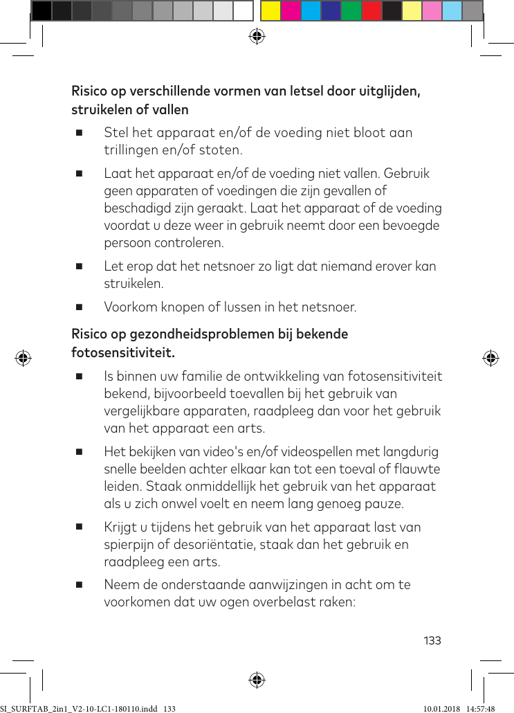 133Risico op verschillende vormen van letsel door uitglijden, struikelen of vallen ■Stel het apparaat en/of de voeding niet bloot aan trillingen en/of stoten. ■Laat het apparaat en/of de voeding niet vallen. Gebruik geen apparaten of voedingen die zijn gevallen of beschadigd zijn geraakt. Laat het apparaat of de voeding voordat u deze weer in gebruik neemt door een bevoegde persoon controleren. ■Let erop dat het netsnoer zo ligt dat niemand erover kan struikelen. ■Voorkom knopen of lussen in het netsnoer.Risico op gezondheidsproblemen bij bekende fotosensitiviteit. ■Is binnen uw familie de ontwikkeling van fotosensitiviteit bekend, bijvoorbeeld toevallen bij het gebruik van vergelijkbare apparaten, raadpleeg dan voor het gebruik van het apparaat een arts. ■Het bekijken van video&apos;s en/of videospellen met langdurig snelle beelden achter elkaar kan tot een toeval of lauwte leiden. Staak onmiddellijk het gebruik van het apparaat als u zich onwel voelt en neem lang genoeg pauze. ■Krijgt u tijdens het gebruik van het apparaat last van spierpijn of desoriëntatie, staak dan het gebruik en raadpleeg een arts. ■Neem de onderstaande aanwijzingen in acht om te voorkomen dat uw ogen overbelast raken:SI_SURFTAB_2in1_V2-10-LC1-180110.indd   133 10.01.2018   14:57:48