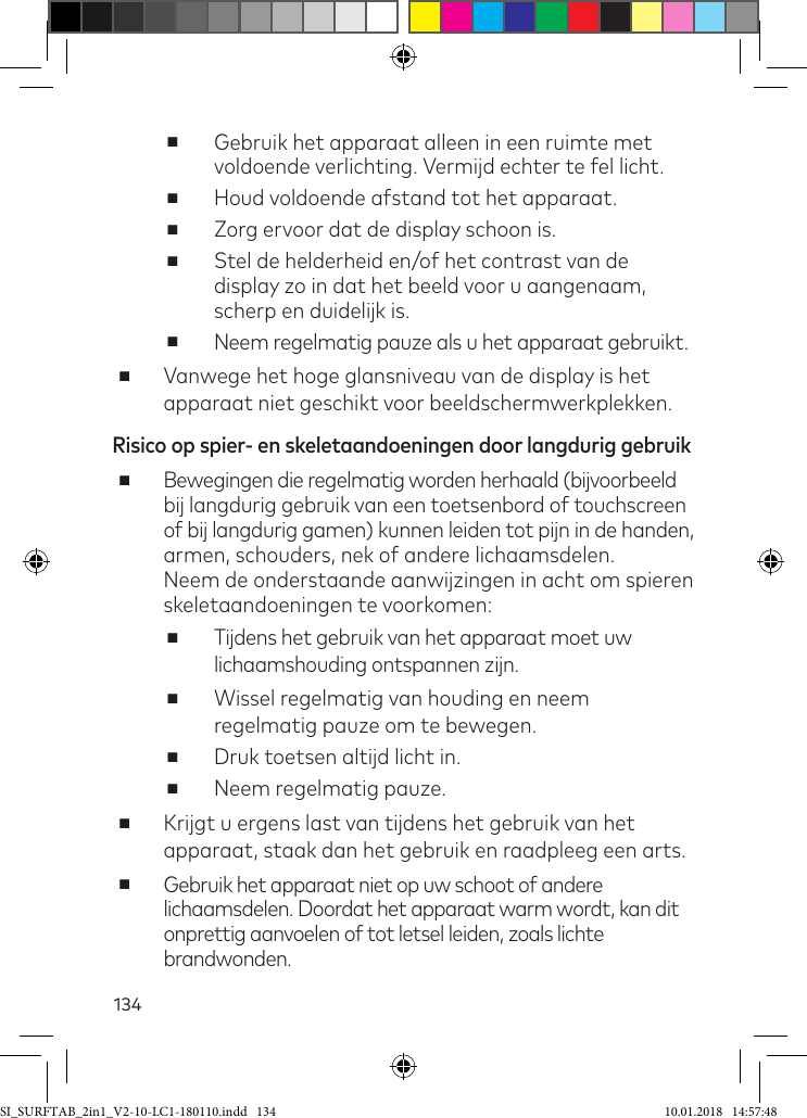 134 ■Gebruik het apparaat alleen in een ruimte met  voldoende verlichting. Vermijd echter te fel licht. ■Houd voldoende afstand tot het apparaat. ■Zorg ervoor dat de display schoon is. ■Stel de helderheid en/of het contrast van de display zo in dat het beeld voor u aangenaam, scherp en duidelijk is. ■Neem regelmatig pauze als u het apparaat gebruikt. ■Vanwege het hoge glansniveau van de display is het apparaat niet geschikt voor beeldschermwerkplekken.Risico op spier- en skeletaandoeningen door langdurig gebruik ■Bewegingen die regelmatig worden herhaald (bijvoorbeeld bij langdurig gebruik van een toetsenbord of touchscreen of bij langdurig gamen) kunnen leiden tot pijn in de handen, armen, schouders, nek of andere lichaamsdelen.  Neem de onderstaande aanwijzingen in acht om spieren skeletaandoeningen te voorkomen: ■Tijdens het gebruik van het apparaat moet uw lichaamshouding ontspannen zijn. ■Wissel regelmatig van houding en neem regelmatig pauze om te bewegen. ■Druk toetsen altijd licht in. ■Neem regelmatig pauze. ■Krijgt u ergens last van tijdens het gebruik van het apparaat, staak dan het gebruik en raadpleeg een arts. ■Gebruik het apparaat niet op uw schoot of andere lichaamsdelen. Doordat het apparaat warm wordt, kan dit  onprettig aanvoelen of tot letsel leiden, zoals lichte brandwonden.SI_SURFTAB_2in1_V2-10-LC1-180110.indd   134 10.01.2018   14:57:48