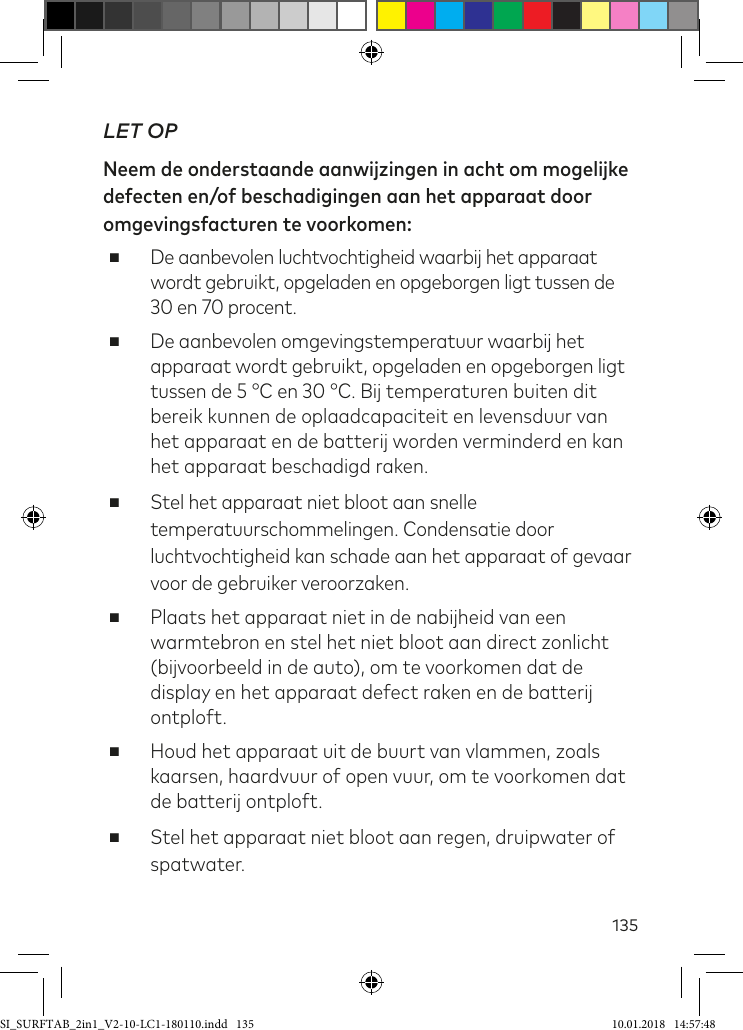 135LET OPNeem de onderstaande aanwijzingen in acht om mogelijke defecten en/of beschadigingen aan het apparaat door omgevingsfacturen te voorkomen: ■De aanbevolen luchtvochtigheid waarbij het apparaat wordt gebruikt, opgeladen en opgeborgen ligt tussen de 30 en 70 procent. ■De aanbevolen omgevingstemperatuur waarbij het apparaat wordt gebruikt, opgeladen en opgeborgen ligt tussen de 5 °C en 30 °C. Bij temperaturen buiten dit bereik kunnen de oplaadcapaciteit en levensduur van het apparaat en de batterij worden verminderd en kan het apparaat beschadigd raken. ■Stel het apparaat niet bloot aan snelle temperatuurschommelingen. Condensatie door luchtvochtigheid kan schade aan het apparaat of gevaar voor de gebruiker veroorzaken. ■Plaats het apparaat niet in de nabijheid van een warmtebron en stel het niet bloot aan direct zonlicht (bijvoorbeeld in de auto), om te voorkomen dat de display en het apparaat defect raken en de batterij ontploft. ■Houd het apparaat uit de buurt van vlammen, zoals kaarsen, haardvuur of open vuur, om te voorkomen dat de batterij ontploft. ■Stel het apparaat niet bloot aan regen, druipwater of spatwater.SI_SURFTAB_2in1_V2-10-LC1-180110.indd   135 10.01.2018   14:57:48