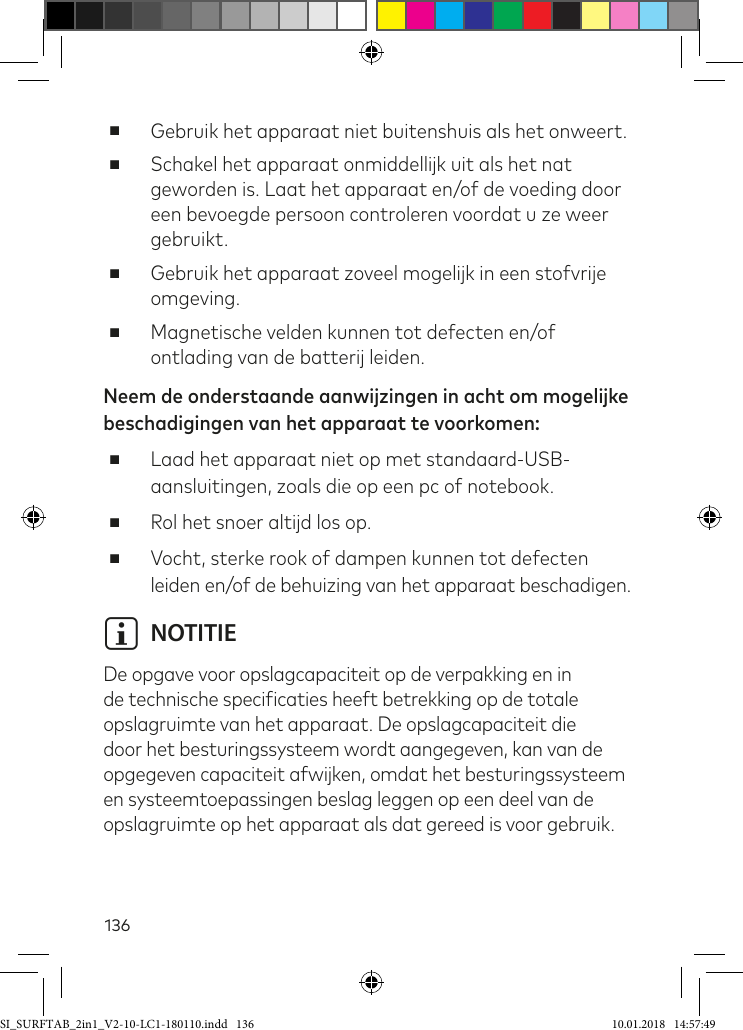 136 ■Gebruik het apparaat niet buitenshuis als het onweert. ■Schakel het apparaat onmiddellijk uit als het nat geworden is. Laat het apparaat en/of de voeding door een bevoegde persoon controleren voordat u ze weer gebruikt. ■Gebruik het apparaat zoveel mogelijk in een stofvrije omgeving. ■Magnetische velden kunnen tot defecten en/of ontlading van de batterij leiden.Neem de onderstaande aanwijzingen in acht om mogelijke beschadigingen van het apparaat te voorkomen: ■Laad het apparaat niet op met standaard-USB-aansluitingen, zoals die op een pc of notebook. ■Rol het snoer altijd los op. ■Vocht, sterke rook of dampen kunnen tot defecten leiden en/of de behuizing van het apparaat beschadigen.i NOTITIEDe opgave voor opslagcapaciteit op de verpakking en in de technische speciicaties heeft betrekking op de totale opslagruimte van het apparaat. De opslagcapaciteit die door het besturingssysteem wordt aangegeven, kan van de opgegeven capaciteit afwijken, omdat het besturingssysteem en systeemtoepassingen beslag leggen op een deel van de opslagruimte op het apparaat als dat gereed is voor gebruik.SI_SURFTAB_2in1_V2-10-LC1-180110.indd   136 10.01.2018   14:57:49