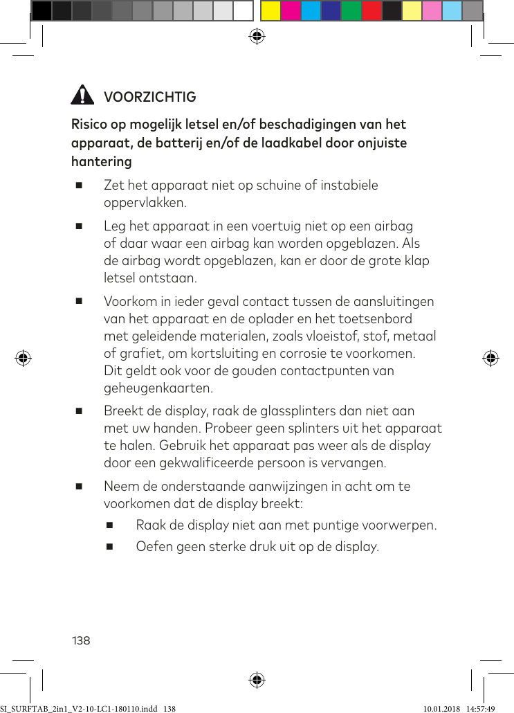 138 VOORZICHTIGRisico op mogelijk letsel en/of beschadigingen van het apparaat, de batterij en/of de laadkabel door onjuiste hantering  ■Zet het apparaat niet op schuine of instabiele oppervlakken. ■Leg het apparaat in een voertuig niet op een airbag of daar waar een airbag kan worden opgeblazen. Als de airbag wordt opgeblazen, kan er door de grote klap letsel ontstaan. ■Voorkom in ieder geval contact tussen de aansluitingen van het apparaat en de oplader en het toetsenbord met geleidende materialen, zoals vloeistof, stof, metaal of graiet, om kortsluiting en corrosie te voorkomen. Dit geldt ook voor de gouden contactpunten van geheugenkaarten. ■Breekt de display, raak de glassplinters dan niet aan met uw handen. Probeer geen splinters uit het apparaat te halen. Gebruik het apparaat pas weer als de display door een gekwaliiceerde persoon is vervangen. ■Neem de onderstaande aanwijzingen in acht om te voorkomen dat de display breekt: ■Raak de display niet aan met puntige voorwerpen. ■Oefen geen sterke druk uit op de display.SI_SURFTAB_2in1_V2-10-LC1-180110.indd   138 10.01.2018   14:57:49