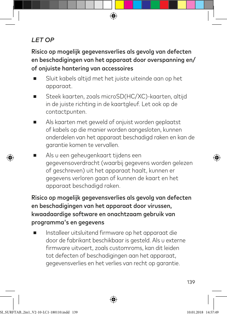 139LET OPRisico op mogelijk gegevensverlies als gevolg van defecten en beschadigingen van het apparaat door overspanning en/of onjuiste hantering van accessoires ■Sluit kabels altijd met het juiste uiteinde aan op het apparaat. ■Steek kaarten, zoals microSD(HC/XC)-kaarten, altijd in de juiste richting in de kaartgleuf. Let ook op de contactpunten. ■Als kaarten met geweld of onjuist worden geplaatst of kabels op die manier worden aangesloten, kunnen onderdelen van het apparaat beschadigd raken en kan de garantie komen te vervallen. ■Als u een geheugenkaart tijdens een gegevensoverdracht (waarbij gegevens worden gelezen of geschreven) uit het apparaat haalt, kunnen er gegevens verloren gaan of kunnen de kaart en het apparaat beschadigd raken.Risico op mogelijk gegevensverlies als gevolg van defecten en beschadigingen van het apparaat door virussen, kwaadaardige software en onachtzaam gebruik van programma&apos;s en gegevens ■Installeer uitsluitend irmware op het apparaat die door de fabrikant beschikbaar is gesteld. Als u externe irmware uitvoert, zoals customroms, kan dit leiden tot defecten of beschadigingen aan het apparaat, gegevensverlies en het verlies van recht op garantie.SI_SURFTAB_2in1_V2-10-LC1-180110.indd   139 10.01.2018   14:57:49