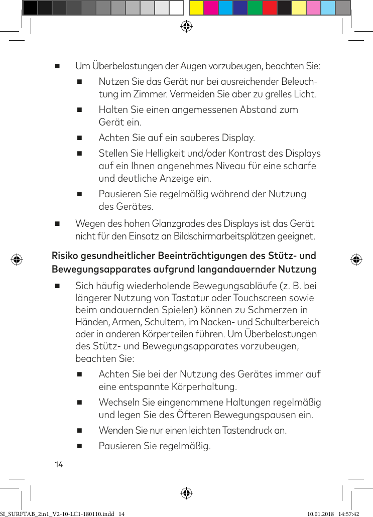 14 ■Um Überbelastungen der Augen vorzubeugen, beachten Sie: ■Nutzen Sie das Gerät nur bei ausreichender Beleuch- tung im Zimmer. Vermeiden Sie aber zu grelles Licht. ■Halten Sie einen angemessenen Abstand zum Gerät ein. ■Achten Sie auf ein sauberes Display. ■Stellen Sie Helligkeit und/oder Kontrast des Displays auf ein Ihnen angenehmes Niveau ür eine scharfe und deutliche Anzeige ein. ■Pausieren Sie regelmäßig während der Nutzung des Gerätes. ■Wegen des hohen Glanzgrades des Displays ist das Gerät nicht ür den Einsatz an Bildschirmarbeitsplätzen geeignet.Risiko gesundheitlicher Beeinträchtigungen des Stütz- und Bewegungsapparates aufgrund langandauernder Nutzung ■Sich häuig wiederholende Bewegungsabläufe (z. B. bei längerer Nutzung von Tastatur oder Touchscreen sowie beim andauernden Spielen) können zu Schmerzen in  Händen, Armen, Schultern, im Nacken- und Schulterbereich  oder in anderen Körperteilen ühren. Um Überbelastungen des Stütz- und Bewegungsapparates vorzubeugen, beachten Sie: ■Achten Sie bei der Nutzung des Gerätes immer auf eine entspannte Körperhaltung. ■Wechseln Sie eingenommene Haltungen regelmäßig und legen Sie des Öfteren Bewegungspausen ein. ■Wenden Sie nur einen leichten Tastendruck an. ■Pausieren Sie regelmäßig.SI_SURFTAB_2in1_V2-10-LC1-180110.indd   14 10.01.2018   14:57:42