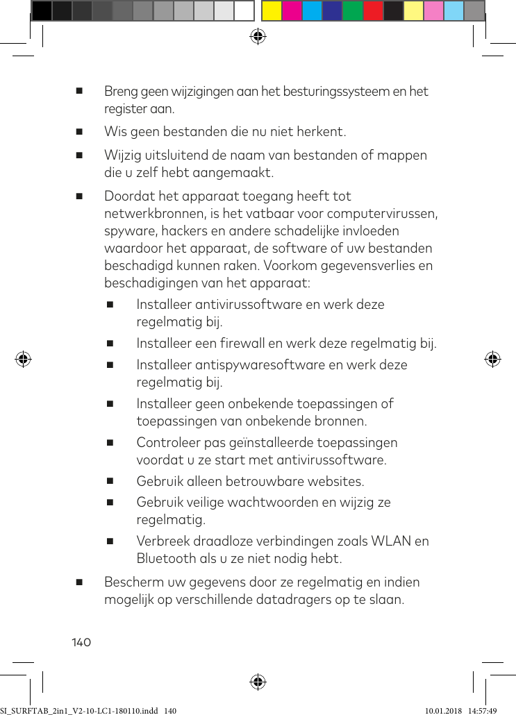 140 ■Breng geen wijzigingen aan het besturingssysteem en het register aan. ■Wis geen bestanden die nu niet herkent. ■Wijzig uitsluitend de naam van bestanden of mappen die u zelf hebt aangemaakt. ■Doordat het apparaat toegang heeft tot netwerkbronnen, is het vatbaar voor computervirussen, spyware, hackers en andere schadelijke invloeden waardoor het apparaat, de software of uw bestanden beschadigd kunnen raken. Voorkom gegevensverlies en beschadigingen van het apparaat: ■Installeer antivirussoftware en werk deze regelmatig bij. ■Installeer een irewall en werk deze regelmatig bij. ■Installeer antispywaresoftware en werk deze regelmatig bij. ■Installeer geen onbekende toepassingen of toepassingen van onbekende bronnen. ■Controleer pas geïnstalleerde toepassingen voordat u ze start met antivirussoftware. ■Gebruik alleen betrouwbare websites. ■Gebruik veilige wachtwoorden en wijzig ze regelmatig. ■Verbreek draadloze verbindingen zoals WLAN en Bluetooth als u ze niet nodig hebt. ■Bescherm uw gegevens door ze regelmatig en indien mogelijk op verschillende datadragers op te slaan.SI_SURFTAB_2in1_V2-10-LC1-180110.indd   140 10.01.2018   14:57:49