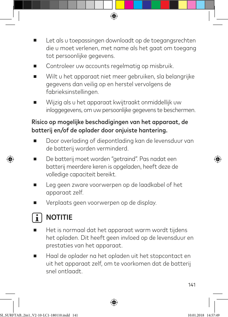 141 ■Let als u toepassingen downloadt op de toegangsrechten die u moet verlenen, met name als het gaat om toegang tot persoonlijke gegevens. ■Controleer uw accounts regelmatig op misbruik. ■Wilt u het apparaat niet meer gebruiken, sla belangrijke gegevens dan veilig op en herstel vervolgens de fabrieksinstellingen. ■Wijzig als u het apparaat kwijtraakt onmiddellijk uw  inloggegevens, om uw persoonlijke gegevens te beschermen.Risico op mogelijke beschadigingen van het apparaat, de batterij en/of de oplader door onjuiste hantering. ■Door overlading of diepontlading kan de levensduur van de batterij worden verminderd. ■De batterij moet worden “getraind”. Pas nadat een batterij meerdere keren is opgeladen, heeft deze de volledige capaciteit bereikt. ■Leg geen zware voorwerpen op de laadkabel of het apparaat zelf. ■Verplaats geen voorwerpen op de display.i NOTITIE ■Het is normaal dat het apparaat warm wordt tijdens het opladen. Dit heeft geen invloed op de levensduur en prestaties van het apparaat. ■Haal de oplader na het opladen uit het stopcontact en uit het apparaat zelf, om te voorkomen dat de batterij snel ontlaadt.SI_SURFTAB_2in1_V2-10-LC1-180110.indd   141 10.01.2018   14:57:49