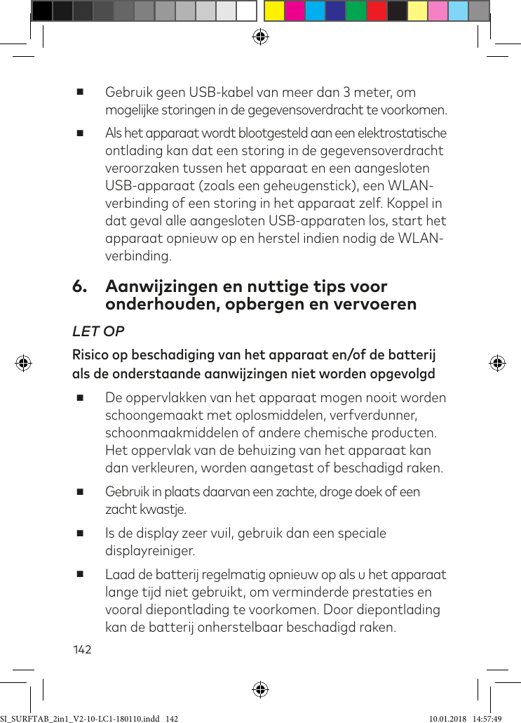 142 ■Gebruik geen USB-kabel van meer dan 3 meter, om mogelijke storingen in de gegevensoverdracht te voorkomen. ■Als het apparaat wordt blootgesteld aan een elektrostatische ontlading kan dat een storing in de gegevensoverdracht veroorzaken tussen het apparaat en een aangesloten USB-apparaat (zoals een geheugenstick), een WLAN-verbinding of een storing in het apparaat zelf. Koppel in dat geval alle aangesloten USB-apparaten los, start het apparaat opnieuw op en herstel indien nodig de WLAN-verbinding.6.  Aanwijzingen en nuttige tips voor onderhouden, opbergen en vervoerenLET OP Risico op beschadiging van het apparaat en/of de batterij als de onderstaande aanwijzingen niet worden opgevolgd ■De oppervlakken van het apparaat mogen nooit worden schoongemaakt met oplosmiddelen, verfverdunner, schoonmaakmiddelen of andere chemische producten.  Het oppervlak van de behuizing van het apparaat kan dan verkleuren, worden aangetast of beschadigd raken. ■Gebruik in plaats daarvan een zachte, droge doek of een zacht kwastje. ■Is de display zeer vuil, gebruik dan een speciale displayreiniger. ■Laad de batterij regelmatig opnieuw op als u het apparaat lange tijd niet gebruikt, om verminderde prestaties en vooral diepontlading te voorkomen. Door diepontlading kan de batterij onherstelbaar beschadigd raken.SI_SURFTAB_2in1_V2-10-LC1-180110.indd   142 10.01.2018   14:57:49