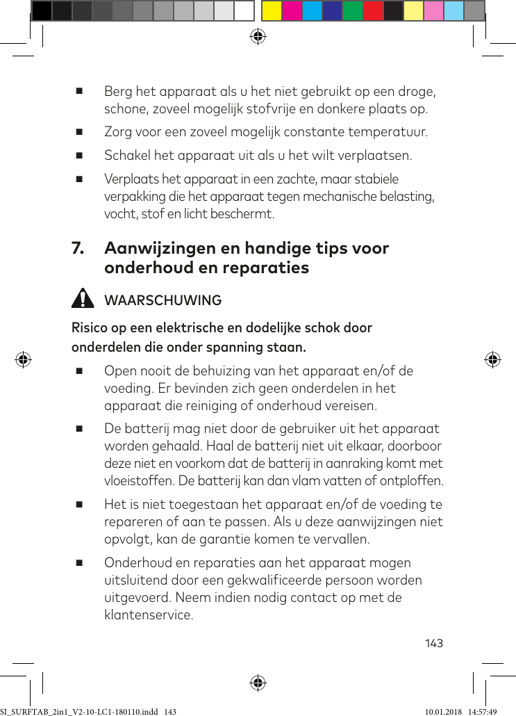 143 ■Berg het apparaat als u het niet gebruikt op een droge, schone, zoveel mogelijk stofvrije en donkere plaats op. ■Zorg voor een zoveel mogelijk constante temperatuur. ■Schakel het apparaat uit als u het wilt verplaatsen. ■Verplaats het apparaat in een zachte, maar stabiele verpakking die het apparaat tegen mechanische belasting, vocht, stof en licht beschermt.7.  Aanwijzingen en handige tips voor onderhoud en reparaties WAARSCHUWINGRisico op een elektrische en dodelijke schok door onderdelen die onder spanning staan. ■Open nooit de behuizing van het apparaat en/of de voeding. Er bevinden zich geen onderdelen in het apparaat die reiniging of onderhoud vereisen. ■De batterij mag niet door de gebruiker uit het apparaat worden gehaald. Haal de batterij niet uit elkaar, doorboor deze niet en voorkom dat de batterij in aanraking komt met  vloeistoffen. De batterij kan dan vlam vatten of ontploffen. ■Het is niet toegestaan het apparaat en/of de voeding te repareren of aan te passen. Als u deze aanwijzingen niet opvolgt, kan de garantie komen te vervallen. ■Onderhoud en reparaties aan het apparaat mogen uitsluitend door een gekwaliiceerde persoon worden uitgevoerd. Neem indien nodig contact op met de klantenservice.SI_SURFTAB_2in1_V2-10-LC1-180110.indd   143 10.01.2018   14:57:49