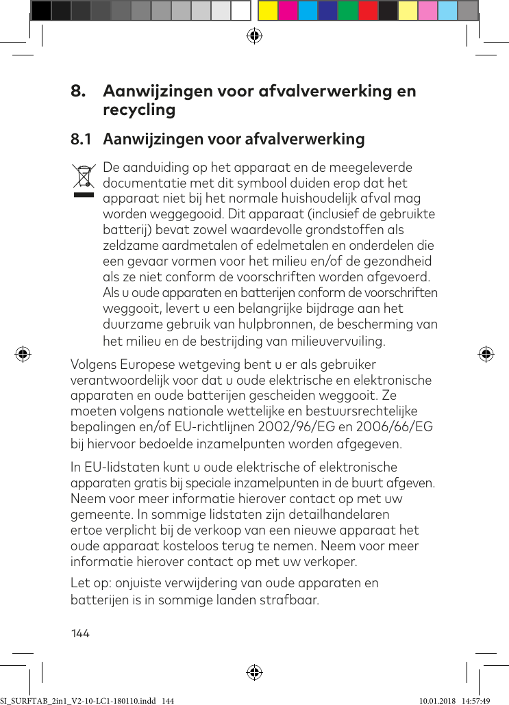 1448.  Aanwijzingen voor afvalverwerking en recycling8.1  Aanwijzingen voor afvalverwerkingvDe aanduiding op het apparaat en de meegeleverde documentatie met dit symbool duiden erop dat het apparaat niet bij het normale huishoudelijk afval mag worden weggegooid. Dit apparaat (inclusief de gebruikte batterij) bevat zowel waardevolle grondstoffen als zeldzame aardmetalen of edelmetalen en onderdelen die  een gevaar vormen voor het milieu en/of de gezondheid als ze niet conform de voorschriften worden afgevoerd. Als u oude apparaten en batterijen conform de voorschriften weggooit, levert u een belangrijke bijdrage aan het duurzame gebruik van hulpbronnen, de bescherming van het milieu en de bestrijding van milieuvervuiling.Volgens Europese wetgeving bent u er als gebruiker verantwoordelijk voor dat u oude elektrische en elektronische apparaten en oude batterijen gescheiden weggooit. Ze moeten volgens nationale wettelijke en bestuursrechtelijke bepalingen en/of EU-richtlijnen 2002/96/EG en 2006/66/EG bij hiervoor bedoelde inzamelpunten worden afgegeven.In EU-lidstaten kunt u oude elektrische of elektronische apparaten gratis bij speciale inzamelpunten in de buurt afgeven. Neem voor meer informatie hierover contact op met uw gemeente. In sommige lidstaten zijn detailhandelaren ertoe verplicht bij de verkoop van een nieuwe apparaat het oude apparaat kosteloos terug te nemen. Neem voor meer informatie hierover contact op met uw verkoper. Let op: onjuiste verwijdering van oude apparaten en batterijen is in sommige landen strabaar.SI_SURFTAB_2in1_V2-10-LC1-180110.indd   144 10.01.2018   14:57:49