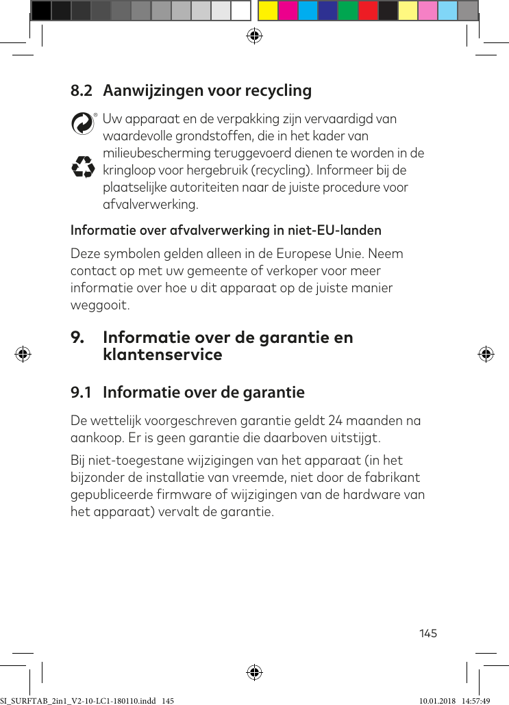 1458.2  Aanwijzingen voor recyclingstUw apparaat en de verpakking zijn vervaardigd van waardevolle grondstoffen, die in het kader van milieubescherming teruggevoerd dienen te worden in de kringloop voor hergebruik (recycling). Informeer bij de plaatselijke autoriteiten naar de juiste procedure voor afvalverwerking.Informatie over afvalverwerking in niet-EU-landenDeze symbolen gelden alleen in de Europese Unie. Neem contact op met uw gemeente of verkoper voor meer informatie over hoe u dit apparaat op de juiste manier weggooit.9.  Informatie over de garantie en klantenservice9.1  Informatie over de garantieDe wettelijk voorgeschreven garantie geldt 24 maanden na aankoop. Er is geen garantie die daarboven uitstijgt.Bij niet-toegestane wijzigingen van het apparaat (in het bijzonder de installatie van vreemde, niet door de fabrikant gepubliceerde irmware of wijzigingen van de hardware van het apparaat) vervalt de garantie.SI_SURFTAB_2in1_V2-10-LC1-180110.indd   145 10.01.2018   14:57:49