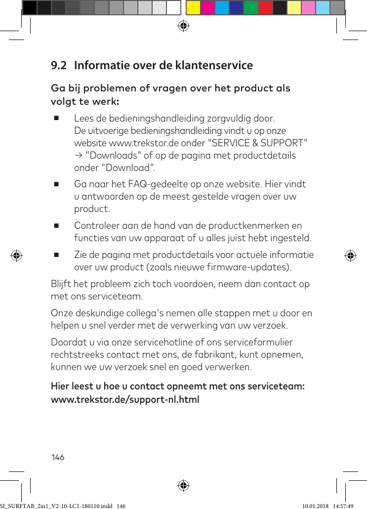 1469.2  Informatie over de klantenserviceGa bij problemen of vragen over het product als volgt te werk: ■Lees de bedieningshandleiding zorgvuldig door.  De uitvoerige bedieningshandleiding vindt u op onze website www.trekstor.de onder &quot;SERVICE &amp; SUPPORT&quot; → &quot;Downloads&quot; of op de pagina met productdetails onder &quot;Download&quot;. ■Ga naar het FAQ-gedeelte op onze website. Hier vindt u antwoorden op de meest gestelde vragen over uw product. ■Controleer aan de hand van de productkenmerken en functies van uw apparaat of u alles juist hebt ingesteld. ■Zie de pagina met productdetails voor actuele informatie over uw product (zoals nieuwe irmware-updates).Blijft het probleem zich toch voordoen, neem dan contact op met ons serviceteam. Onze deskundige collega&apos;s nemen alle stappen met u door en helpen u snel verder met de verwerking van uw verzoek.Doordat u via onze servicehotline of ons serviceformulier rechtstreeks contact met ons, de fabrikant, kunt opnemen, kunnen we uw verzoek snel en goed verwerken. Hier leest u hoe u contact opneemt met ons serviceteam: www.trekstor.de/support-nl.htmlSI_SURFTAB_2in1_V2-10-LC1-180110.indd   146 10.01.2018   14:57:49