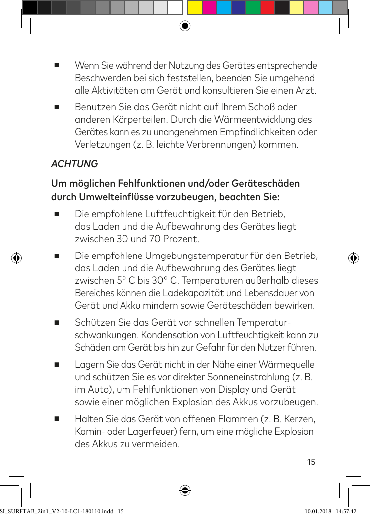 15 ■Wenn Sie während der Nutzung des Gerätes entsprechende Beschwerden bei sich feststellen, beenden Sie umgehend alle Aktivitäten am Gerät und konsultieren Sie einen Arzt. ■Benutzen Sie das Gerät nicht auf Ihrem Schoß oder  anderen Körperteilen. Durch die Wärmeentwicklung des Gerätes kann es zu unangenehmen Empindlichkeiten oder Verletzungen (z. B. leichte Verbrennungen) kommen.ACHTUNGUm möglichen Fehlfunktionen und/oder Geräteschäden durch Umwelteinflüsse vorzubeugen, beachten Sie: ■Die empfohlene Luftfeuchtigkeit ür den Betrieb, das Laden und die Aubewahrung des Gerätes liegt zwischen 30 und 70 Prozent. ■Die empfohlene Umgebungstemperatur ür den Betrieb, das Laden und die Aubewahrung des Gerätes liegt zwischen 5° C bis 30° C. Temperaturen außerhalb dieses Bereiches können die Ladekapazität und Lebensdauer von  Gerät und Akku mindern sowie Geräteschäden bewirken. ■Schützen Sie das Gerät vor schnellen Temperatur- schwankungen. Kondensation von Luftfeuchtigkeit kann zu  Schäden am Gerät bis hin zur Gefahr ür den Nutzer ühren. ■Lagern Sie das Gerät nicht in der Nähe einer Wärmequelle und schützen Sie es vor direkter Sonneneinstrahlung (z. B.  im Auto), um Fehlfunktionen von Display und Gerät sowie einer möglichen Explosion des Akkus vorzubeugen. ■Halten Sie das Gerät von offenen Flammen (z. B. Kerzen, Kamin- oder Lagerfeuer) fern, um eine mögliche Explosion des Akkus zu vermeiden.SI_SURFTAB_2in1_V2-10-LC1-180110.indd   15 10.01.2018   14:57:42