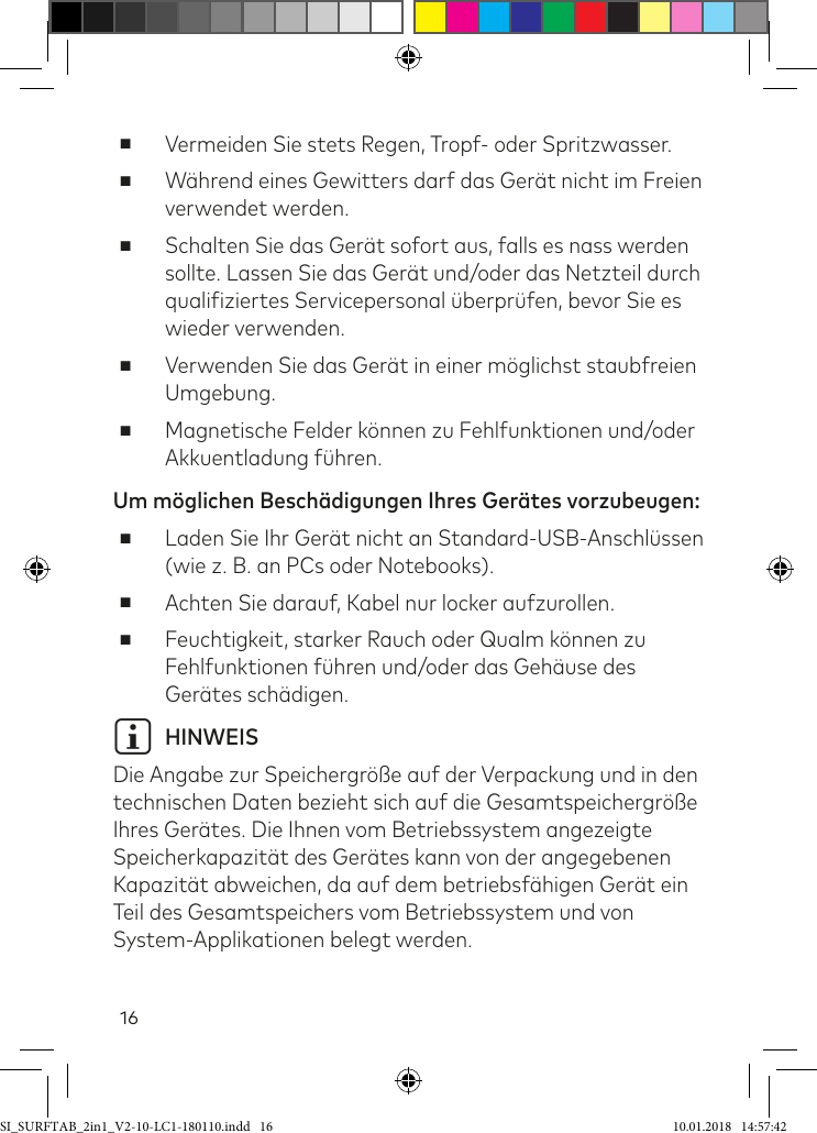 16 ■Vermeiden Sie stets Regen, Tropf- oder Spritzwasser.  ■Während eines Gewitters darf das Gerät nicht im Freien verwendet werden.  ■Schalten Sie das Gerät sofort aus, falls es nass werden sollte. Lassen Sie das Gerät und/oder das Netzteil durch qualiiziertes Servicepersonal überprüfen, bevor Sie es wieder verwenden. ■Verwenden Sie das Gerät in einer möglichst staubfreien Umgebung. ■Magnetische Felder können zu Fehlfunktionen und/oder Akkuentladung ühren.Um möglichen Beschädigungen Ihres Gerätes vorzubeugen:  ■Laden Sie Ihr Gerät nicht an Standard-USB-Anschlüssen (wie z. B. an PCs oder Notebooks). ■Achten Sie darauf, Kabel nur locker aufzurollen. ■Feuchtigkeit, starker Rauch oder Qualm können zu Fehlfunktionen ühren und/oder das Gehäuse des Gerätes schädigen.i HINWEIS Die Angabe zur Speichergröße auf der Verpackung und in den technischen Daten bezieht sich auf die Gesamtspeichergröße Ihres Gerätes. Die Ihnen vom Betriebssystem angezeigte Speicherkapazität des Gerätes kann von der angegebenen Kapazität abweichen, da auf dem betriebsähigen Gerät ein  Teil des Gesamtspeichers vom Betriebssystem und von System-Applikationen belegt werden.SI_SURFTAB_2in1_V2-10-LC1-180110.indd   16 10.01.2018   14:57:42