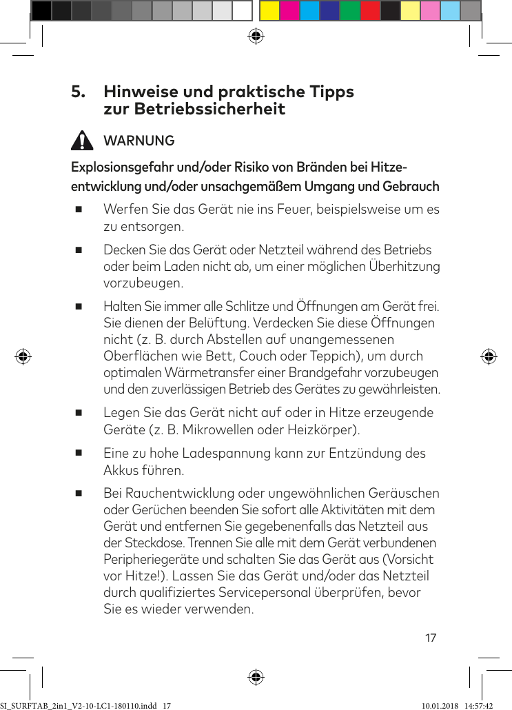 175.  Hinweise und praktische Tipps  zur Betriebssicherheit WARNUNGExplosionsgefahr und/oder Risiko von Bränden bei Hitze-entwicklung und/oder unsachgemäßem Umgang und Gebrauch ■Werfen Sie das Gerät nie ins Feuer, beispielsweise um es zu entsorgen. ■Decken Sie das Gerät oder Netzteil während des Betriebs  oder beim Laden nicht ab, um einer möglichen Überhitzung vorzubeugen. ■Halten Sie immer alle Schlitze und Öffnungen am Gerät frei.  Sie dienen der Belüftung. Verdecken Sie diese Öffnungen nicht (z. B. durch Abstellen auf unangemessenen Oberlächen wie Bett, Couch oder Teppich), um durch  optimalen Wärmetransfer einer Brandgefahr vorzubeugen und den zuverlässigen Betrieb des Gerätes zu gewährleisten.  ■Legen Sie das Gerät nicht auf oder in Hitze erzeugende Geräte (z. B. Mikrowellen oder Heizkörper). ■Eine zu hohe Ladespannung kann zur Entzündung des Akkus ühren. ■Bei Rauchentwicklung oder ungewöhnlichen Geräuschen oder Gerüchen beenden Sie sofort alle Aktivitäten mit dem  Gerät und entfernen Sie gegebenenfalls das Netzteil aus  der Steckdose. Trennen Sie alle mit dem Gerät verbundenen Peripheriegeräte und schalten Sie das Gerät aus (Vorsicht  vor Hitze!). Lassen Sie das Gerät und/oder das Netzteil durch qualiiziertes Servicepersonal überprüfen, bevor Sie es wieder verwenden.SI_SURFTAB_2in1_V2-10-LC1-180110.indd   17 10.01.2018   14:57:42