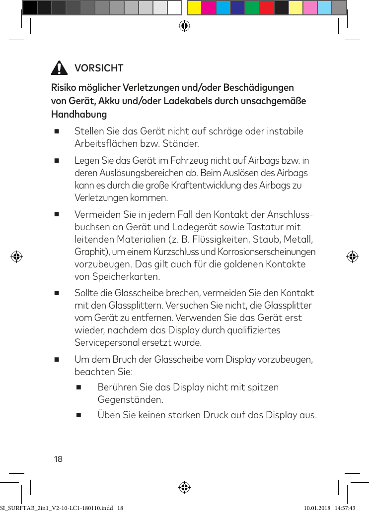 18 VORSICHTRisiko möglicher Verletzungen und/oder Beschädigungen von Gerät, Akku und/oder Ladekabels durch unsachgemäße Handhabung  ■Stellen Sie das Gerät nicht auf schräge oder instabile Arbeitslächen bzw. Ständer. ■Legen Sie das Gerät im Fahrzeug nicht auf Airbags bzw. in deren Auslösungsbereichen ab. Beim Auslösen des Airbags kann es durch die große Kraftentwicklung des Airbags zu Verletzungen kommen. ■Vermeiden Sie in jedem Fall den Kontakt der Anschluss- buchsen an Gerät und Ladegerät sowie Tastatur mit  leitenden Materialien (z. B. Flüssigkeiten, Staub, Metall, Graphit), um einem Kurzschluss und Korrosionserscheinungen vorzubeugen. Das gilt auch ür die goldenen Kontakte von Speicherkarten. ■Sollte die Glasscheibe brechen, vermeiden Sie den Kontakt  mit den Glassplittern. Versuchen Sie nicht, die Glassplitter vom Gerät zu entfernen. Verwenden Sie das Gerät erst  wieder, nachdem das Display durch qualiiziertes Servicepersonal ersetzt wurde.  ■Um dem Bruch der Glasscheibe vom Display vorzubeugen, beachten Sie: ■Berühren Sie das Display nicht mit spitzen Gegenständen.  ■Üben Sie keinen starken Druck auf das Display aus.SI_SURFTAB_2in1_V2-10-LC1-180110.indd   18 10.01.2018   14:57:43