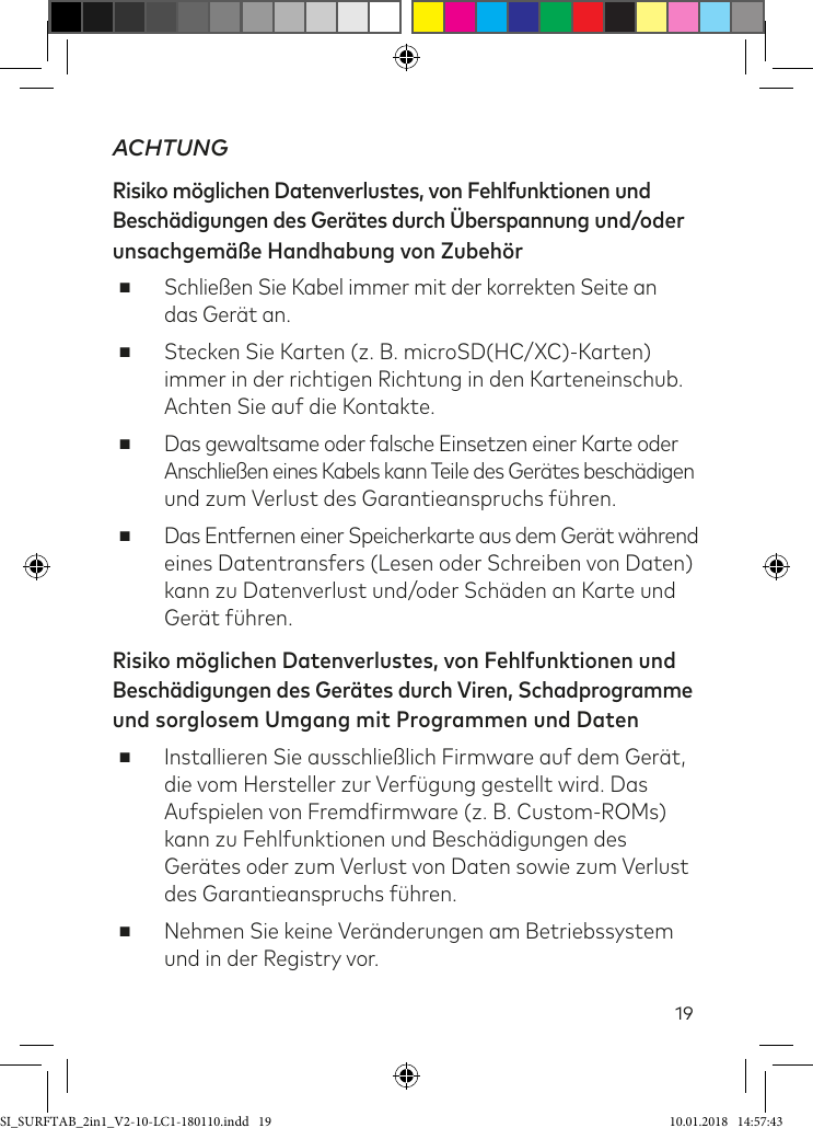 19ACHTUNGRisiko möglichen Datenverlustes, von Fehlfunktionen und Beschädigungen des Gerätes durch Überspannung und/oder unsachgemäße Handhabung von Zubehör ■Schließen Sie Kabel immer mit der korrekten Seite an  das Gerät an.  ■Stecken Sie Karten (z. B. microSD(HC/XC)-Karten) immer in der richtigen Richtung in den Karteneinschub. Achten Sie auf die Kontakte. ■Das gewaltsame oder falsche Einsetzen einer Karte oder  Anschließen eines Kabels kann Teile des Gerätes beschädigen und zum Verlust des Garantieanspruchs ühren. ■Das Entfernen einer Speicherkarte aus dem Gerät während eines Datentransfers (Lesen oder Schreiben von Daten) kann zu Datenverlust und/oder Schäden an Karte und Gerät ühren.Risiko möglichen Datenverlustes, von Fehlfunktionen und  Beschädigungen des Gerätes durch Viren, Schadprogramme und sorglosem Umgang mit Programmen und Daten ■Installieren Sie ausschließlich Firmware auf dem Gerät, die vom Hersteller zur Verügung gestellt wird. Das Aufspielen von Fremdirmware (z. B. Custom-ROMs) kann zu Fehlfunktionen und Beschädigungen des Gerätes oder zum Verlust von Daten sowie zum Verlust des Garantieanspruchs ühren. ■Nehmen Sie keine Veränderungen am Betriebssystem und in der Registry vor.SI_SURFTAB_2in1_V2-10-LC1-180110.indd   19 10.01.2018   14:57:43