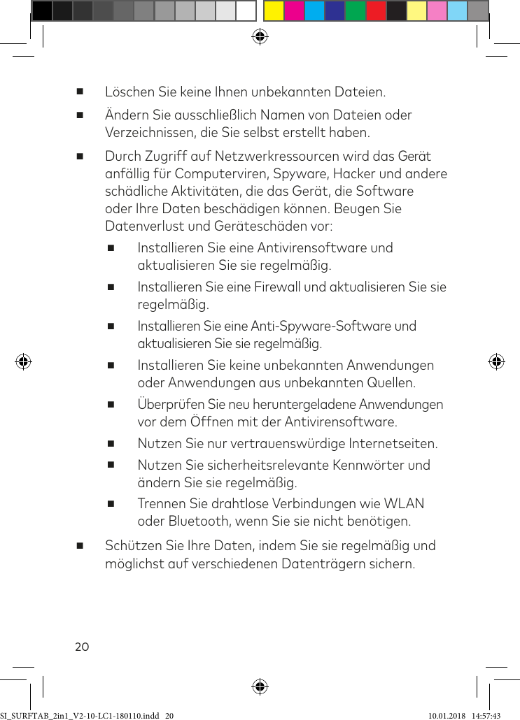 20 ■Löschen Sie keine Ihnen unbekannten Dateien. ■Ändern Sie ausschließlich Namen von Dateien oder Verzeichnissen, die Sie selbst erstellt haben. ■Durch Zugriff auf Netzwerkressourcen wird das Gerät anällig ür Computerviren, Spyware, Hacker und andere schädliche Aktivitäten, die das Gerät, die Software oder Ihre Daten beschädigen können. Beugen Sie Datenverlust und Geräteschäden vor: ■Installieren Sie eine Antivirensoftware und aktualisieren Sie sie regelmäßig. ■Installieren Sie eine Firewall und aktualisieren Sie sie regelmäßig. ■Installieren Sie eine Anti-Spyware-Software und aktualisieren Sie sie regelmäßig. ■Installieren Sie keine unbekannten Anwendungen oder Anwendungen aus unbekannten Quellen. ■Überprüfen Sie neu heruntergeladene Anwendungen  vor dem Öffnen mit der Antivirensoftware. ■Nutzen Sie nur vertrauenswürdige Internetseiten. ■Nutzen Sie sicherheitsrelevante Kennwörter und ändern Sie sie regelmäßig. ■Trennen Sie drahtlose Verbindungen wie WLAN oder Bluetooth, wenn Sie sie nicht benötigen. ■Schützen Sie Ihre Daten, indem Sie sie regelmäßig und möglichst auf verschiedenen Datenträgern sichern.SI_SURFTAB_2in1_V2-10-LC1-180110.indd   20 10.01.2018   14:57:43