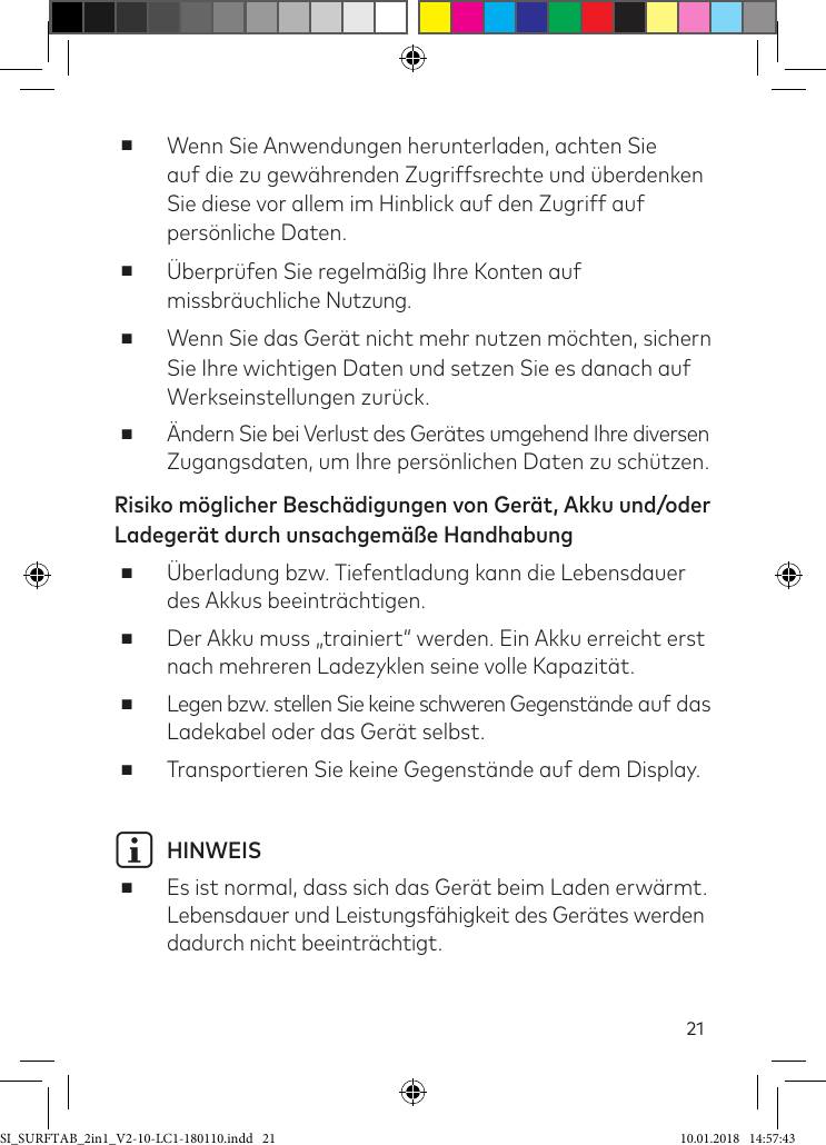 21 ■Wenn Sie Anwendungen herunterladen, achten Sie  auf die zu gewährenden Zugriffsrechte und überdenken Sie diese vor allem im Hinblick auf den Zugriff auf persönliche Daten. ■Überprüfen Sie regelmäßig Ihre Konten auf missbräuchliche Nutzung. ■Wenn Sie das Gerät nicht mehr nutzen möchten, sichern Sie Ihre wichtigen Daten und setzen Sie es danach auf Werkseinstellungen zurück. ■Ändern Sie bei Verlust des Gerätes umgehend Ihre diversen Zugangsdaten, um Ihre persönlichen Daten zu schützen.Risiko möglicher Beschädigungen von Gerät, Akku und/oder Ladegerät durch unsachgemäße Handhabung ■Überladung bzw. Tiefentladung kann die Lebensdauer des Akkus beeinträchtigen. ■Der Akku muss „trainiert“ werden. Ein Akku erreicht erst nach mehreren Ladezyklen seine volle Kapazität. ■Legen bzw. stellen Sie keine schweren Gegenstände auf das Ladekabel oder das Gerät selbst. ■Transportieren Sie keine Gegenstände auf dem Display.i HINWEIS ■Es ist normal, dass sich das Gerät beim Laden erwärmt.Lebensdauer und Leistungsähigkeit des Gerätes werden dadurch nicht beeinträchtigt.SI_SURFTAB_2in1_V2-10-LC1-180110.indd   21 10.01.2018   14:57:43